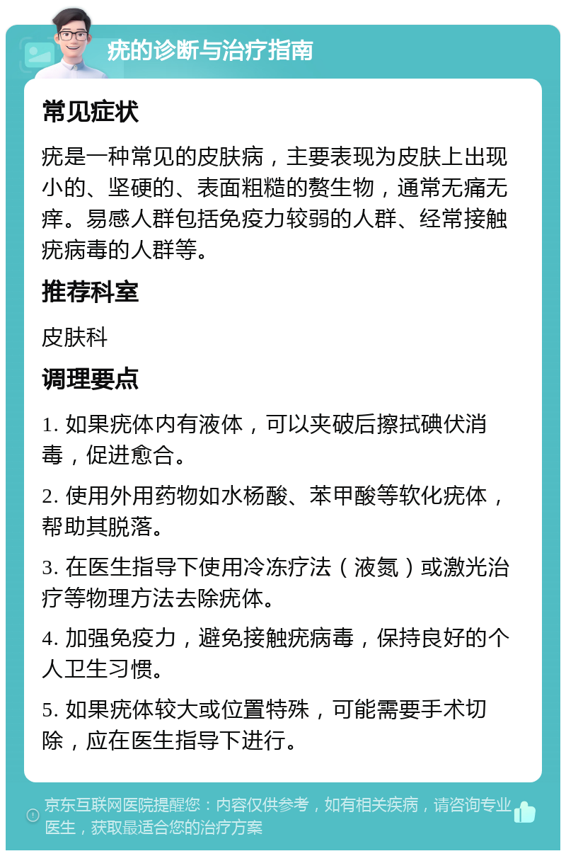 疣的诊断与治疗指南 常见症状 疣是一种常见的皮肤病，主要表现为皮肤上出现小的、坚硬的、表面粗糙的赘生物，通常无痛无痒。易感人群包括免疫力较弱的人群、经常接触疣病毒的人群等。 推荐科室 皮肤科 调理要点 1. 如果疣体内有液体，可以夹破后擦拭碘伏消毒，促进愈合。 2. 使用外用药物如水杨酸、苯甲酸等软化疣体，帮助其脱落。 3. 在医生指导下使用冷冻疗法（液氮）或激光治疗等物理方法去除疣体。 4. 加强免疫力，避免接触疣病毒，保持良好的个人卫生习惯。 5. 如果疣体较大或位置特殊，可能需要手术切除，应在医生指导下进行。