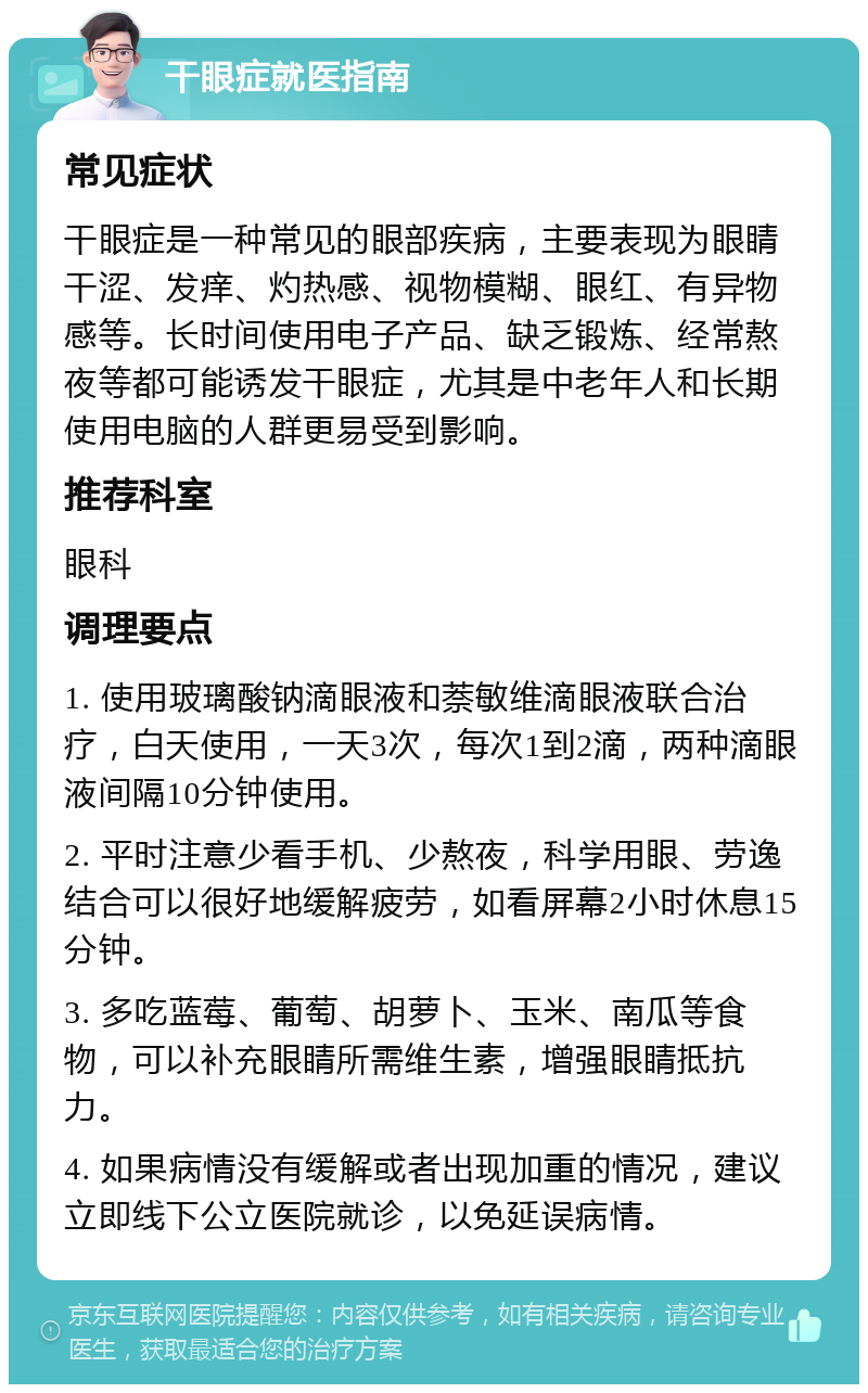 干眼症就医指南 常见症状 干眼症是一种常见的眼部疾病，主要表现为眼睛干涩、发痒、灼热感、视物模糊、眼红、有异物感等。长时间使用电子产品、缺乏锻炼、经常熬夜等都可能诱发干眼症，尤其是中老年人和长期使用电脑的人群更易受到影响。 推荐科室 眼科 调理要点 1. 使用玻璃酸钠滴眼液和萘敏维滴眼液联合治疗，白天使用，一天3次，每次1到2滴，两种滴眼液间隔10分钟使用。 2. 平时注意少看手机、少熬夜，科学用眼、劳逸结合可以很好地缓解疲劳，如看屏幕2小时休息15分钟。 3. 多吃蓝莓、葡萄、胡萝卜、玉米、南瓜等食物，可以补充眼睛所需维生素，增强眼睛抵抗力。 4. 如果病情没有缓解或者出现加重的情况，建议立即线下公立医院就诊，以免延误病情。