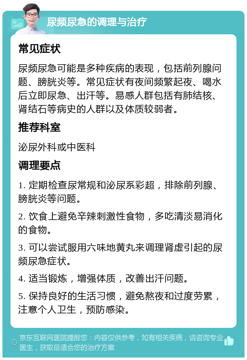 尿频尿急的调理与治疗 常见症状 尿频尿急可能是多种疾病的表现，包括前列腺问题、膀胱炎等。常见症状有夜间频繁起夜、喝水后立即尿急、出汗等。易感人群包括有肺结核、肾结石等病史的人群以及体质较弱者。 推荐科室 泌尿外科或中医科 调理要点 1. 定期检查尿常规和泌尿系彩超，排除前列腺、膀胱炎等问题。 2. 饮食上避免辛辣刺激性食物，多吃清淡易消化的食物。 3. 可以尝试服用六味地黄丸来调理肾虚引起的尿频尿急症状。 4. 适当锻炼，增强体质，改善出汗问题。 5. 保持良好的生活习惯，避免熬夜和过度劳累，注意个人卫生，预防感染。