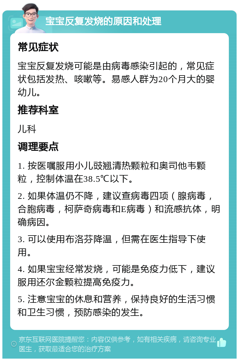 宝宝反复发烧的原因和处理 常见症状 宝宝反复发烧可能是由病毒感染引起的，常见症状包括发热、咳嗽等。易感人群为20个月大的婴幼儿。 推荐科室 儿科 调理要点 1. 按医嘱服用小儿豉翘清热颗粒和奥司他韦颗粒，控制体温在38.5℃以下。 2. 如果体温仍不降，建议查病毒四项（腺病毒，合胞病毒，柯萨奇病毒和E病毒）和流感抗体，明确病因。 3. 可以使用布洛芬降温，但需在医生指导下使用。 4. 如果宝宝经常发烧，可能是免疫力低下，建议服用还尔金颗粒提高免疫力。 5. 注意宝宝的休息和营养，保持良好的生活习惯和卫生习惯，预防感染的发生。