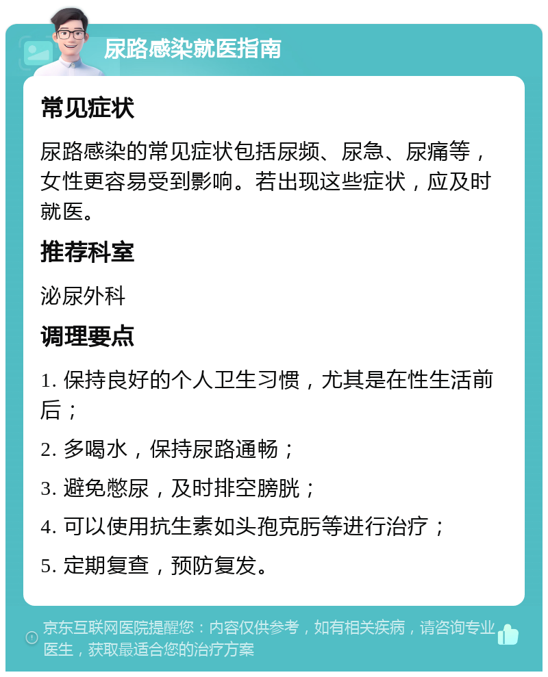 尿路感染就医指南 常见症状 尿路感染的常见症状包括尿频、尿急、尿痛等，女性更容易受到影响。若出现这些症状，应及时就医。 推荐科室 泌尿外科 调理要点 1. 保持良好的个人卫生习惯，尤其是在性生活前后； 2. 多喝水，保持尿路通畅； 3. 避免憋尿，及时排空膀胱； 4. 可以使用抗生素如头孢克肟等进行治疗； 5. 定期复查，预防复发。