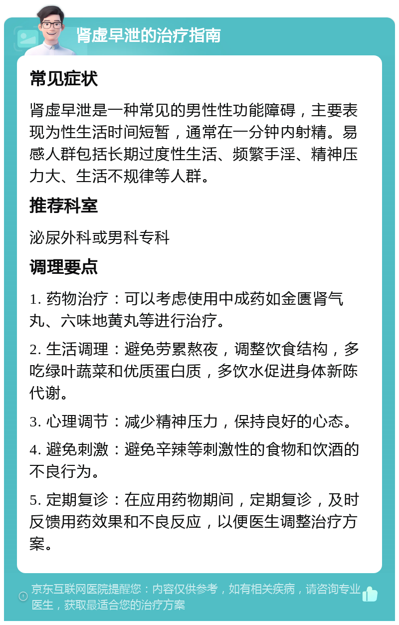 肾虚早泄的治疗指南 常见症状 肾虚早泄是一种常见的男性性功能障碍，主要表现为性生活时间短暂，通常在一分钟内射精。易感人群包括长期过度性生活、频繁手淫、精神压力大、生活不规律等人群。 推荐科室 泌尿外科或男科专科 调理要点 1. 药物治疗：可以考虑使用中成药如金匮肾气丸、六味地黄丸等进行治疗。 2. 生活调理：避免劳累熬夜，调整饮食结构，多吃绿叶蔬菜和优质蛋白质，多饮水促进身体新陈代谢。 3. 心理调节：减少精神压力，保持良好的心态。 4. 避免刺激：避免辛辣等刺激性的食物和饮酒的不良行为。 5. 定期复诊：在应用药物期间，定期复诊，及时反馈用药效果和不良反应，以便医生调整治疗方案。