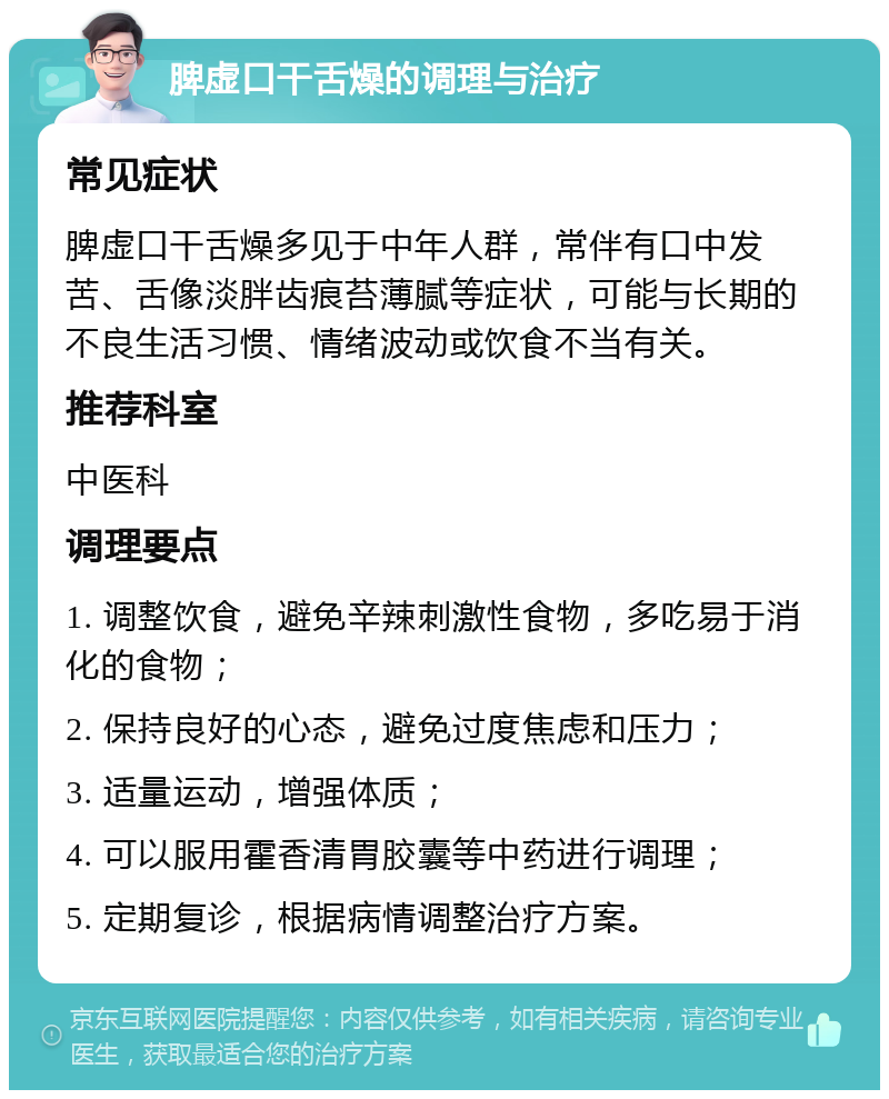 脾虚口干舌燥的调理与治疗 常见症状 脾虚口干舌燥多见于中年人群，常伴有口中发苦、舌像淡胖齿痕苔薄腻等症状，可能与长期的不良生活习惯、情绪波动或饮食不当有关。 推荐科室 中医科 调理要点 1. 调整饮食，避免辛辣刺激性食物，多吃易于消化的食物； 2. 保持良好的心态，避免过度焦虑和压力； 3. 适量运动，增强体质； 4. 可以服用霍香清胃胶囊等中药进行调理； 5. 定期复诊，根据病情调整治疗方案。