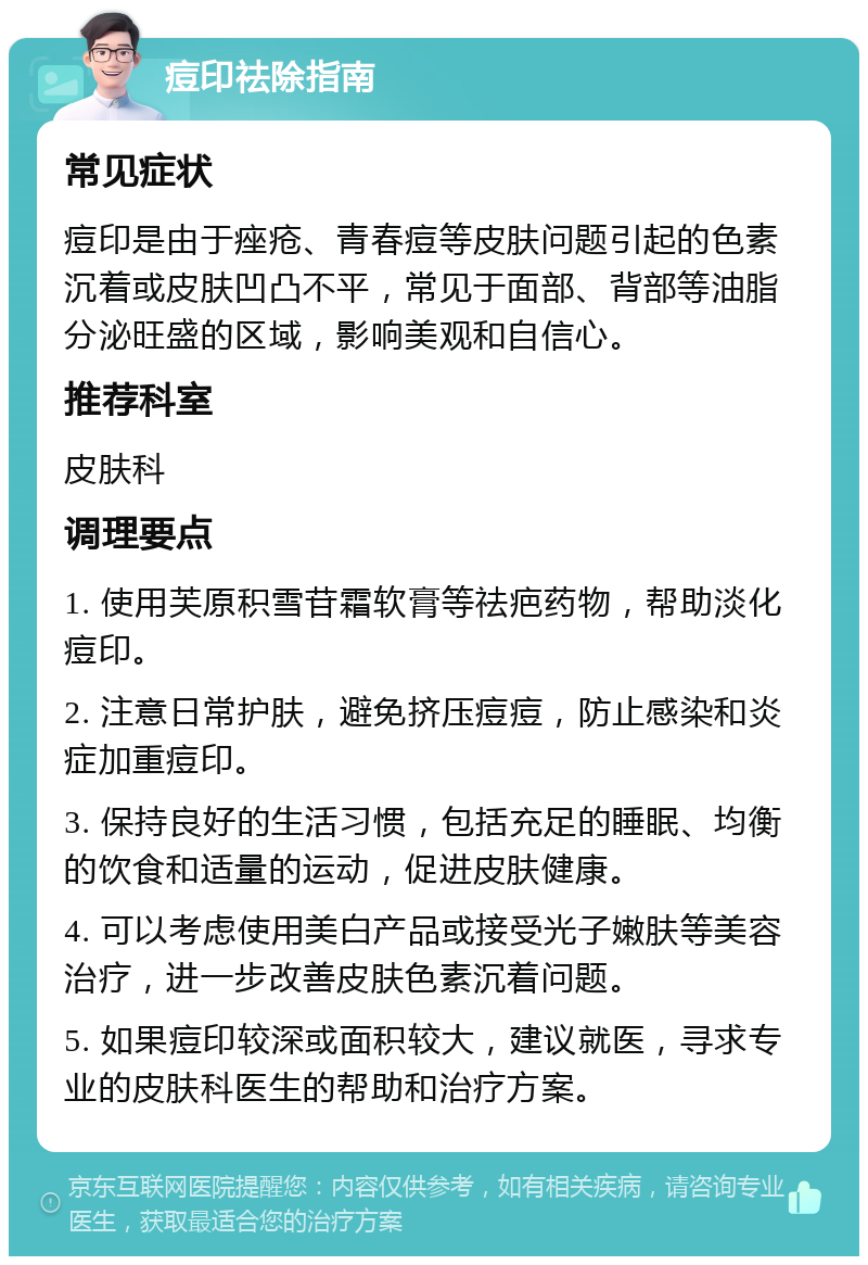 痘印祛除指南 常见症状 痘印是由于痤疮、青春痘等皮肤问题引起的色素沉着或皮肤凹凸不平，常见于面部、背部等油脂分泌旺盛的区域，影响美观和自信心。 推荐科室 皮肤科 调理要点 1. 使用芙原积雪苷霜软膏等祛疤药物，帮助淡化痘印。 2. 注意日常护肤，避免挤压痘痘，防止感染和炎症加重痘印。 3. 保持良好的生活习惯，包括充足的睡眠、均衡的饮食和适量的运动，促进皮肤健康。 4. 可以考虑使用美白产品或接受光子嫩肤等美容治疗，进一步改善皮肤色素沉着问题。 5. 如果痘印较深或面积较大，建议就医，寻求专业的皮肤科医生的帮助和治疗方案。