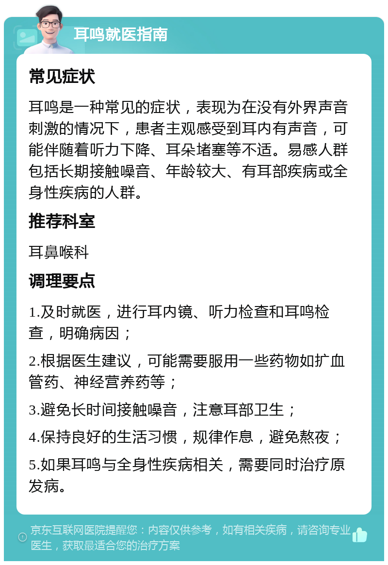 耳鸣就医指南 常见症状 耳鸣是一种常见的症状，表现为在没有外界声音刺激的情况下，患者主观感受到耳内有声音，可能伴随着听力下降、耳朵堵塞等不适。易感人群包括长期接触噪音、年龄较大、有耳部疾病或全身性疾病的人群。 推荐科室 耳鼻喉科 调理要点 1.及时就医，进行耳内镜、听力检查和耳鸣检查，明确病因； 2.根据医生建议，可能需要服用一些药物如扩血管药、神经营养药等； 3.避免长时间接触噪音，注意耳部卫生； 4.保持良好的生活习惯，规律作息，避免熬夜； 5.如果耳鸣与全身性疾病相关，需要同时治疗原发病。