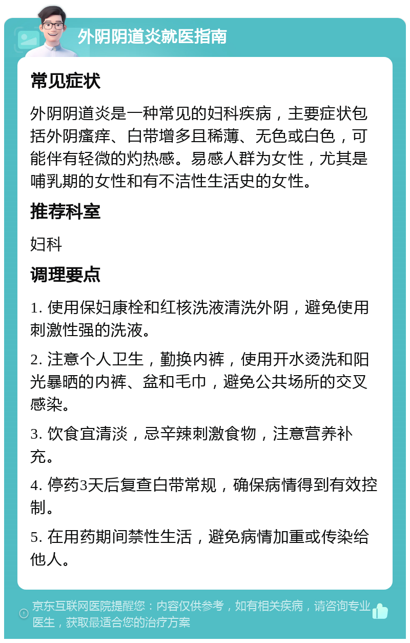 外阴阴道炎就医指南 常见症状 外阴阴道炎是一种常见的妇科疾病，主要症状包括外阴瘙痒、白带增多且稀薄、无色或白色，可能伴有轻微的灼热感。易感人群为女性，尤其是哺乳期的女性和有不洁性生活史的女性。 推荐科室 妇科 调理要点 1. 使用保妇康栓和红核洗液清洗外阴，避免使用刺激性强的洗液。 2. 注意个人卫生，勤换内裤，使用开水烫洗和阳光暴晒的内裤、盆和毛巾，避免公共场所的交叉感染。 3. 饮食宜清淡，忌辛辣刺激食物，注意营养补充。 4. 停药3天后复查白带常规，确保病情得到有效控制。 5. 在用药期间禁性生活，避免病情加重或传染给他人。