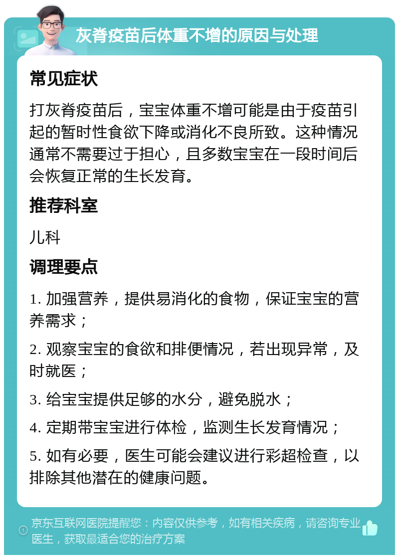 灰脊疫苗后体重不增的原因与处理 常见症状 打灰脊疫苗后，宝宝体重不增可能是由于疫苗引起的暂时性食欲下降或消化不良所致。这种情况通常不需要过于担心，且多数宝宝在一段时间后会恢复正常的生长发育。 推荐科室 儿科 调理要点 1. 加强营养，提供易消化的食物，保证宝宝的营养需求； 2. 观察宝宝的食欲和排便情况，若出现异常，及时就医； 3. 给宝宝提供足够的水分，避免脱水； 4. 定期带宝宝进行体检，监测生长发育情况； 5. 如有必要，医生可能会建议进行彩超检查，以排除其他潜在的健康问题。