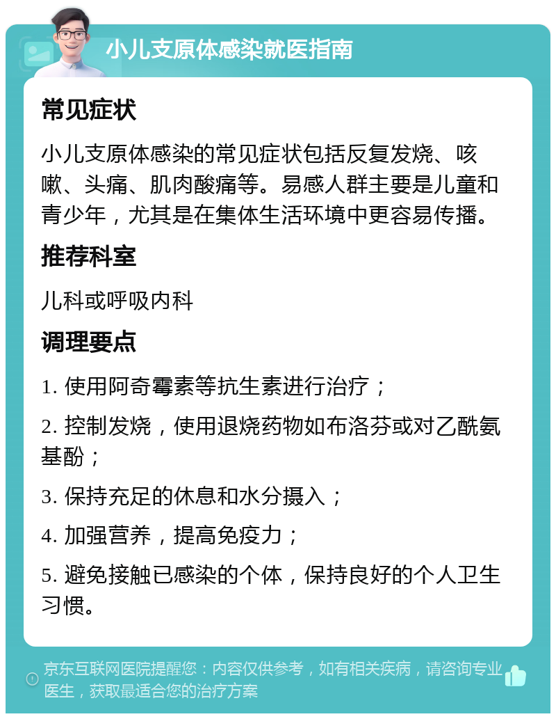 小儿支原体感染就医指南 常见症状 小儿支原体感染的常见症状包括反复发烧、咳嗽、头痛、肌肉酸痛等。易感人群主要是儿童和青少年，尤其是在集体生活环境中更容易传播。 推荐科室 儿科或呼吸内科 调理要点 1. 使用阿奇霉素等抗生素进行治疗； 2. 控制发烧，使用退烧药物如布洛芬或对乙酰氨基酚； 3. 保持充足的休息和水分摄入； 4. 加强营养，提高免疫力； 5. 避免接触已感染的个体，保持良好的个人卫生习惯。