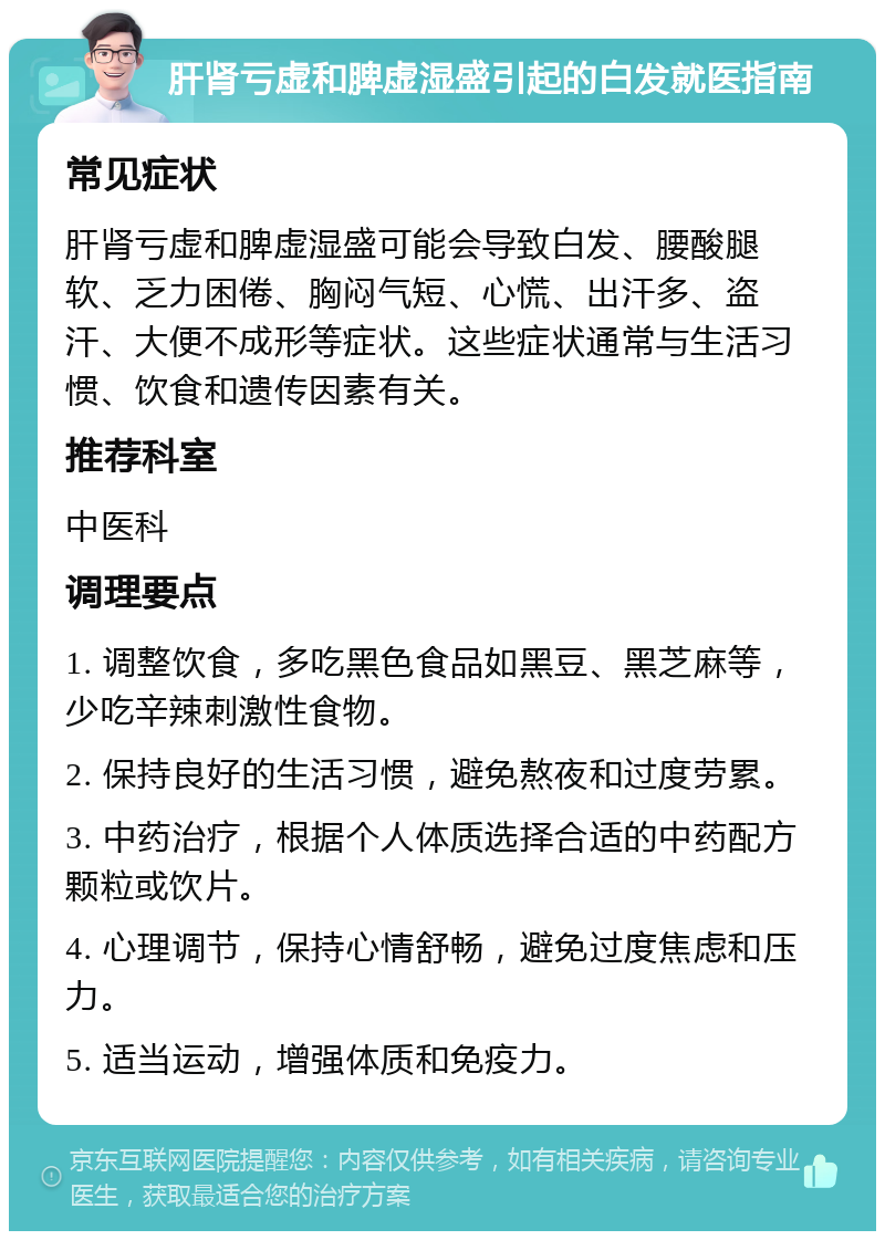 肝肾亏虚和脾虚湿盛引起的白发就医指南 常见症状 肝肾亏虚和脾虚湿盛可能会导致白发、腰酸腿软、乏力困倦、胸闷气短、心慌、出汗多、盗汗、大便不成形等症状。这些症状通常与生活习惯、饮食和遗传因素有关。 推荐科室 中医科 调理要点 1. 调整饮食，多吃黑色食品如黑豆、黑芝麻等，少吃辛辣刺激性食物。 2. 保持良好的生活习惯，避免熬夜和过度劳累。 3. 中药治疗，根据个人体质选择合适的中药配方颗粒或饮片。 4. 心理调节，保持心情舒畅，避免过度焦虑和压力。 5. 适当运动，增强体质和免疫力。