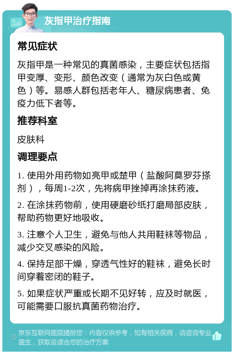 灰指甲治疗指南 常见症状 灰指甲是一种常见的真菌感染，主要症状包括指甲变厚、变形、颜色改变（通常为灰白色或黄色）等。易感人群包括老年人、糖尿病患者、免疫力低下者等。 推荐科室 皮肤科 调理要点 1. 使用外用药物如亮甲或楚甲（盐酸阿莫罗芬搽剂），每周1-2次，先将病甲挫掉再涂抹药液。 2. 在涂抹药物前，使用硬磨砂纸打磨局部皮肤，帮助药物更好地吸收。 3. 注意个人卫生，避免与他人共用鞋袜等物品，减少交叉感染的风险。 4. 保持足部干燥，穿透气性好的鞋袜，避免长时间穿着密闭的鞋子。 5. 如果症状严重或长期不见好转，应及时就医，可能需要口服抗真菌药物治疗。