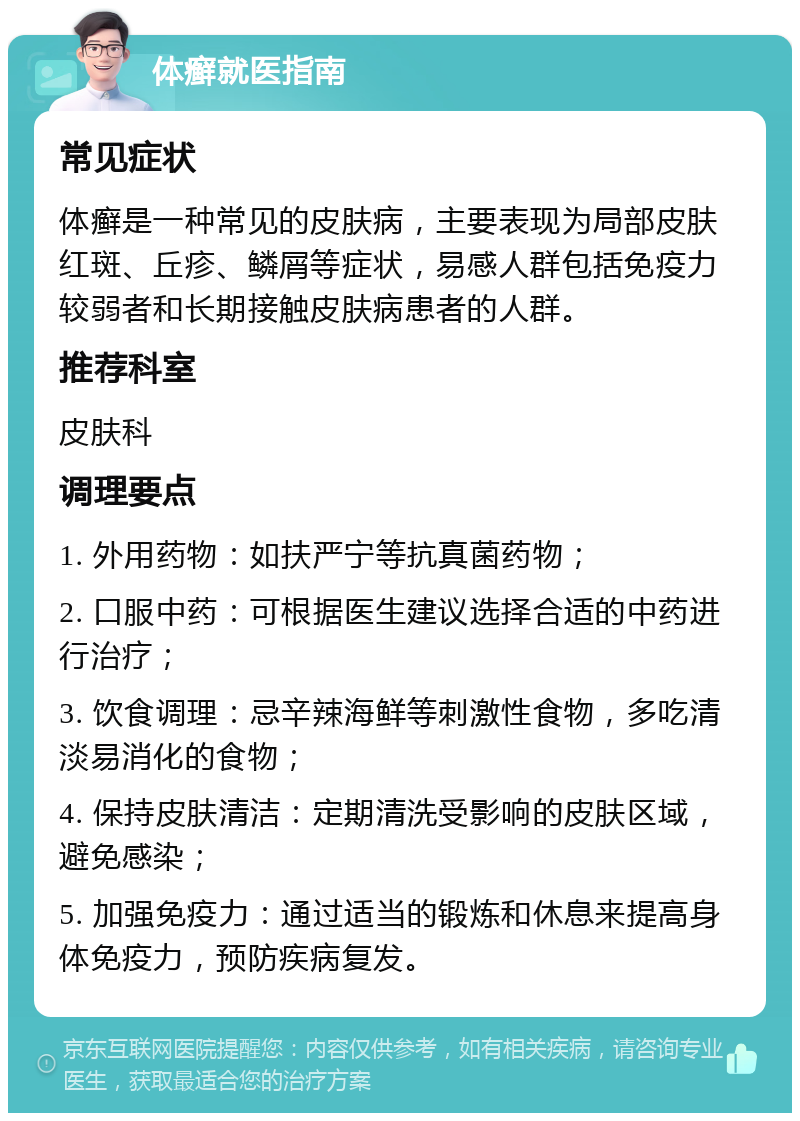 体癣就医指南 常见症状 体癣是一种常见的皮肤病，主要表现为局部皮肤红斑、丘疹、鳞屑等症状，易感人群包括免疫力较弱者和长期接触皮肤病患者的人群。 推荐科室 皮肤科 调理要点 1. 外用药物：如扶严宁等抗真菌药物； 2. 口服中药：可根据医生建议选择合适的中药进行治疗； 3. 饮食调理：忌辛辣海鲜等刺激性食物，多吃清淡易消化的食物； 4. 保持皮肤清洁：定期清洗受影响的皮肤区域，避免感染； 5. 加强免疫力：通过适当的锻炼和休息来提高身体免疫力，预防疾病复发。