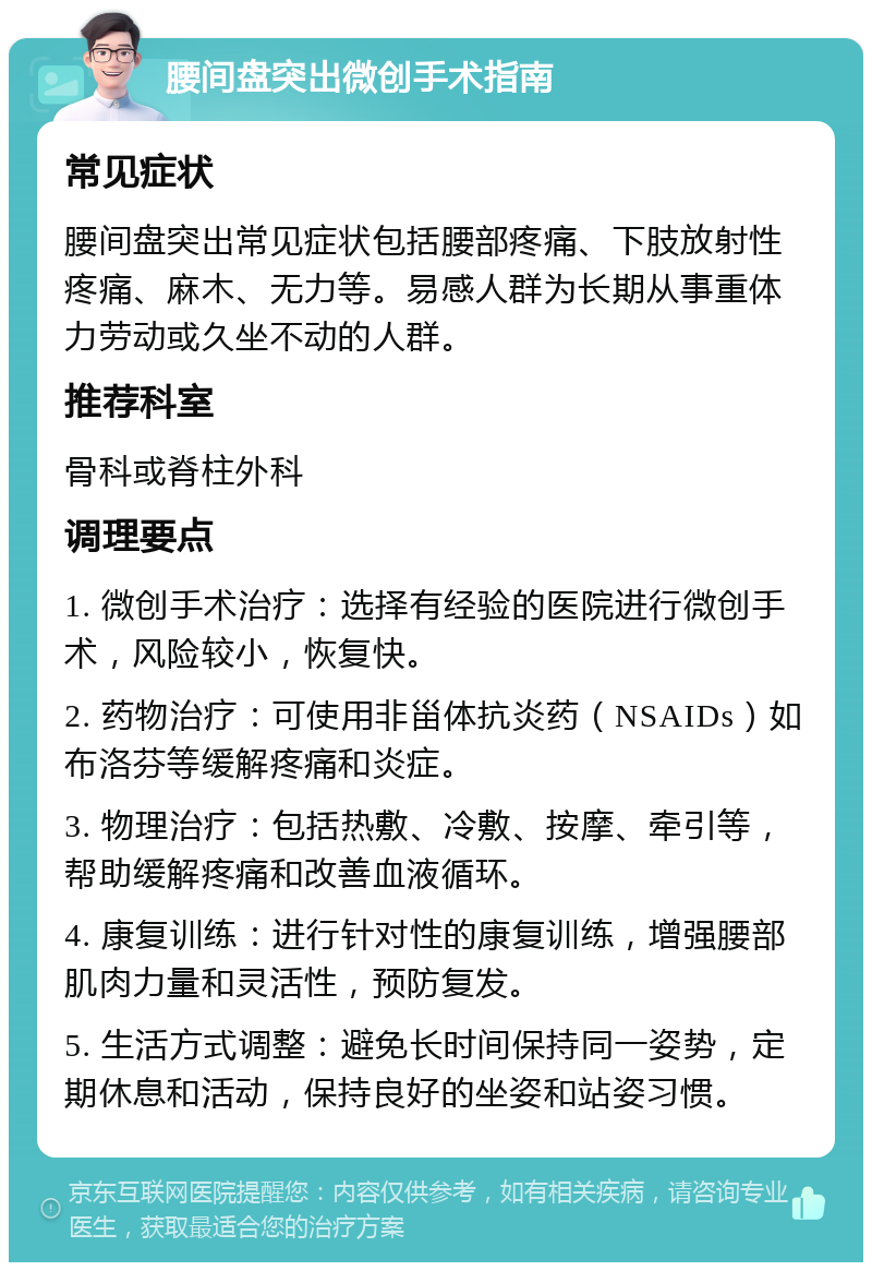 腰间盘突出微创手术指南 常见症状 腰间盘突出常见症状包括腰部疼痛、下肢放射性疼痛、麻木、无力等。易感人群为长期从事重体力劳动或久坐不动的人群。 推荐科室 骨科或脊柱外科 调理要点 1. 微创手术治疗：选择有经验的医院进行微创手术，风险较小，恢复快。 2. 药物治疗：可使用非甾体抗炎药（NSAIDs）如布洛芬等缓解疼痛和炎症。 3. 物理治疗：包括热敷、冷敷、按摩、牵引等，帮助缓解疼痛和改善血液循环。 4. 康复训练：进行针对性的康复训练，增强腰部肌肉力量和灵活性，预防复发。 5. 生活方式调整：避免长时间保持同一姿势，定期休息和活动，保持良好的坐姿和站姿习惯。