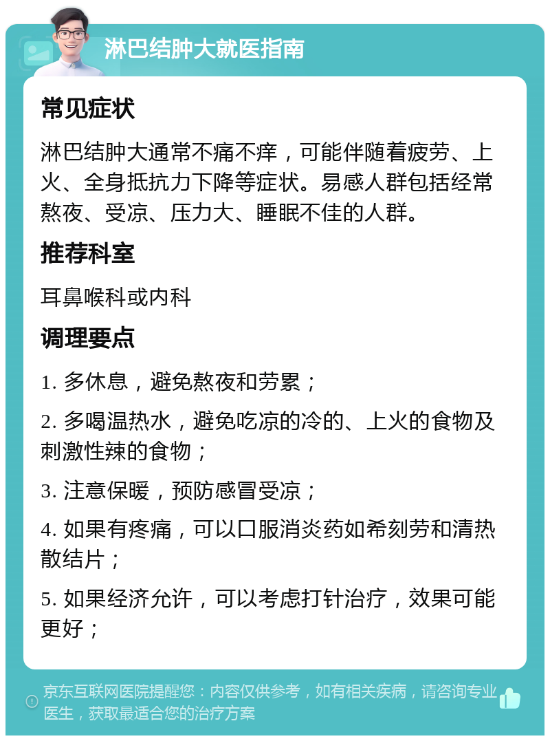 淋巴结肿大就医指南 常见症状 淋巴结肿大通常不痛不痒，可能伴随着疲劳、上火、全身抵抗力下降等症状。易感人群包括经常熬夜、受凉、压力大、睡眠不佳的人群。 推荐科室 耳鼻喉科或内科 调理要点 1. 多休息，避免熬夜和劳累； 2. 多喝温热水，避免吃凉的冷的、上火的食物及刺激性辣的食物； 3. 注意保暖，预防感冒受凉； 4. 如果有疼痛，可以口服消炎药如希刻劳和清热散结片； 5. 如果经济允许，可以考虑打针治疗，效果可能更好；