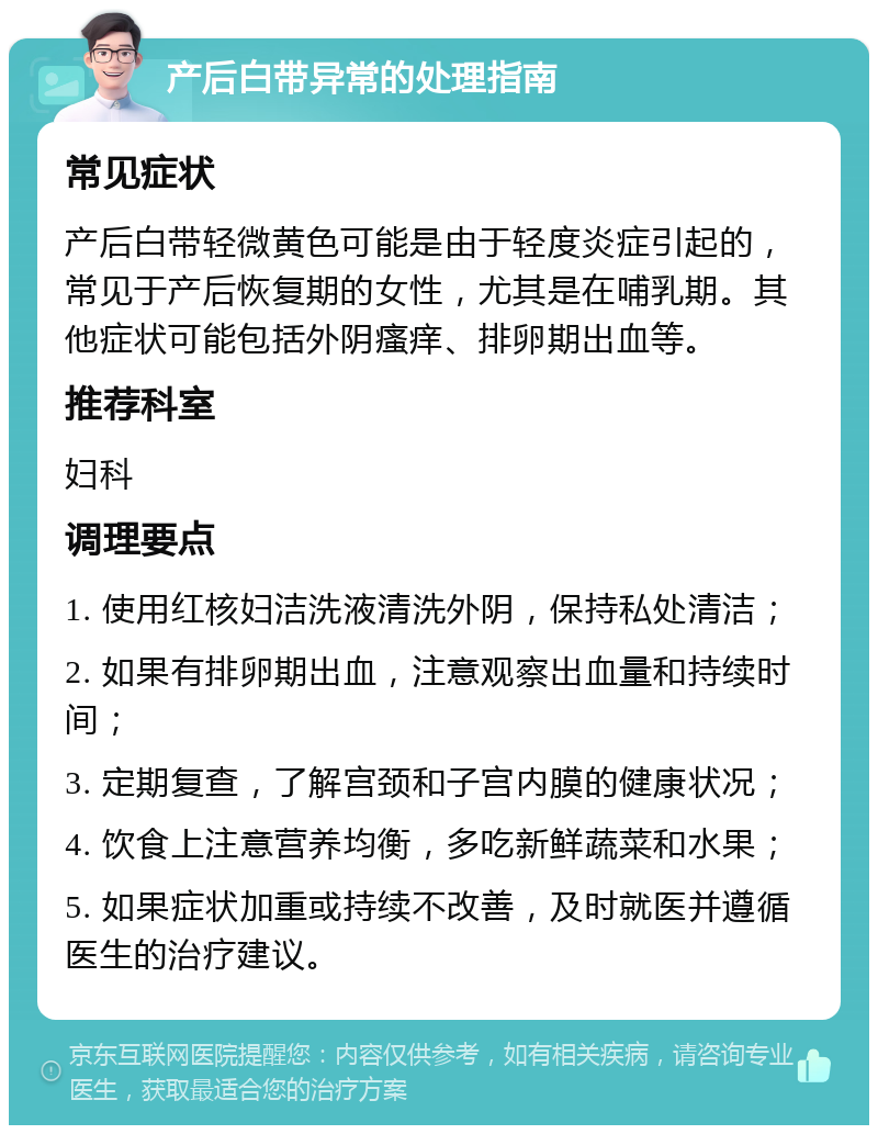 产后白带异常的处理指南 常见症状 产后白带轻微黄色可能是由于轻度炎症引起的，常见于产后恢复期的女性，尤其是在哺乳期。其他症状可能包括外阴瘙痒、排卵期出血等。 推荐科室 妇科 调理要点 1. 使用红核妇洁洗液清洗外阴，保持私处清洁； 2. 如果有排卵期出血，注意观察出血量和持续时间； 3. 定期复查，了解宫颈和子宫内膜的健康状况； 4. 饮食上注意营养均衡，多吃新鲜蔬菜和水果； 5. 如果症状加重或持续不改善，及时就医并遵循医生的治疗建议。