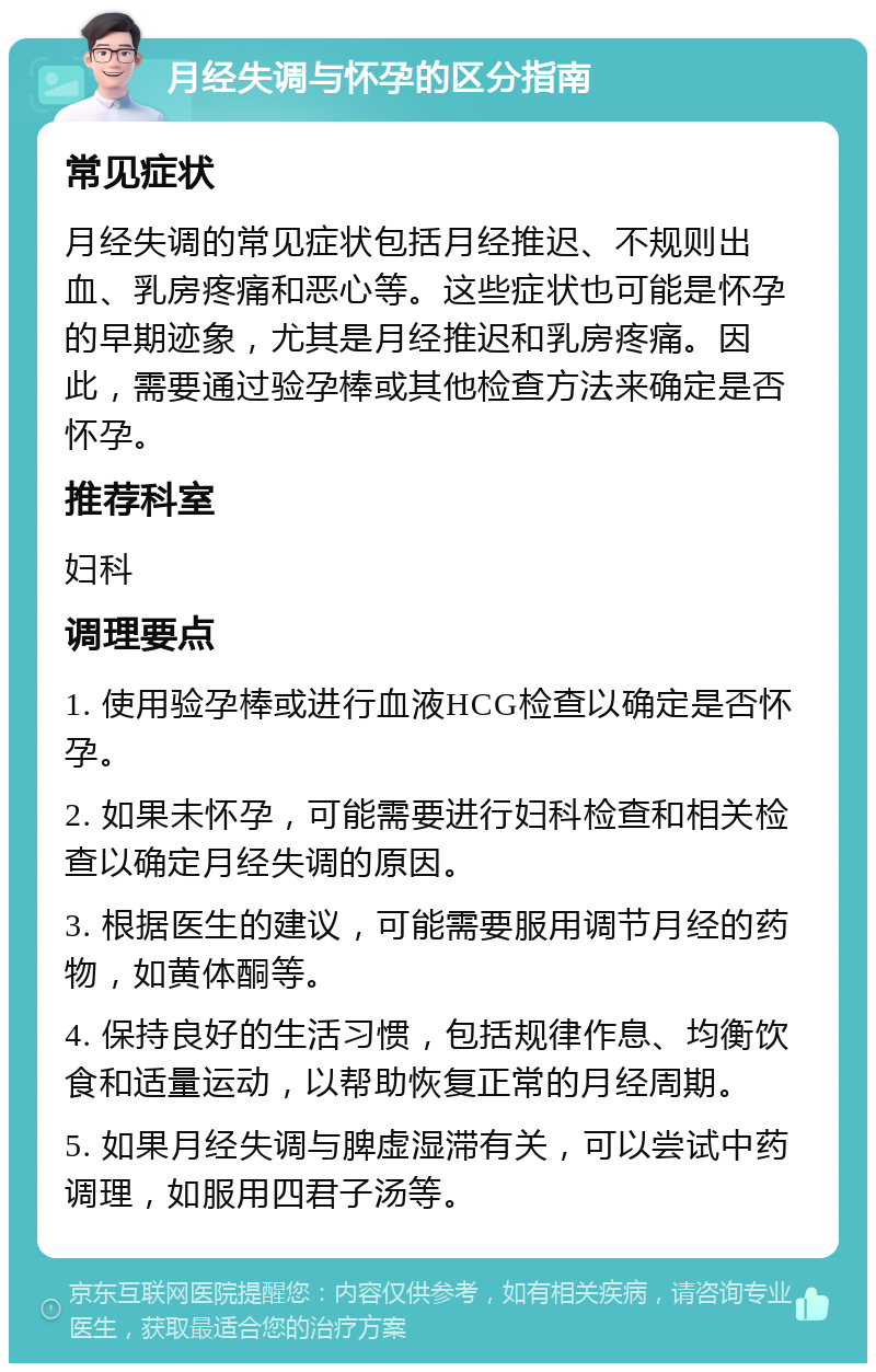 月经失调与怀孕的区分指南 常见症状 月经失调的常见症状包括月经推迟、不规则出血、乳房疼痛和恶心等。这些症状也可能是怀孕的早期迹象，尤其是月经推迟和乳房疼痛。因此，需要通过验孕棒或其他检查方法来确定是否怀孕。 推荐科室 妇科 调理要点 1. 使用验孕棒或进行血液HCG检查以确定是否怀孕。 2. 如果未怀孕，可能需要进行妇科检查和相关检查以确定月经失调的原因。 3. 根据医生的建议，可能需要服用调节月经的药物，如黄体酮等。 4. 保持良好的生活习惯，包括规律作息、均衡饮食和适量运动，以帮助恢复正常的月经周期。 5. 如果月经失调与脾虚湿滞有关，可以尝试中药调理，如服用四君子汤等。