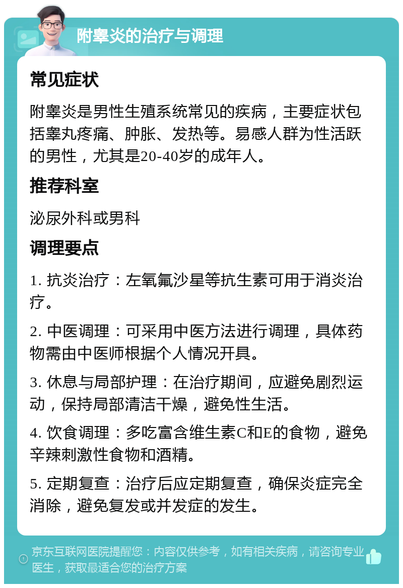 附睾炎的治疗与调理 常见症状 附睾炎是男性生殖系统常见的疾病，主要症状包括睾丸疼痛、肿胀、发热等。易感人群为性活跃的男性，尤其是20-40岁的成年人。 推荐科室 泌尿外科或男科 调理要点 1. 抗炎治疗：左氧氟沙星等抗生素可用于消炎治疗。 2. 中医调理：可采用中医方法进行调理，具体药物需由中医师根据个人情况开具。 3. 休息与局部护理：在治疗期间，应避免剧烈运动，保持局部清洁干燥，避免性生活。 4. 饮食调理：多吃富含维生素C和E的食物，避免辛辣刺激性食物和酒精。 5. 定期复查：治疗后应定期复查，确保炎症完全消除，避免复发或并发症的发生。