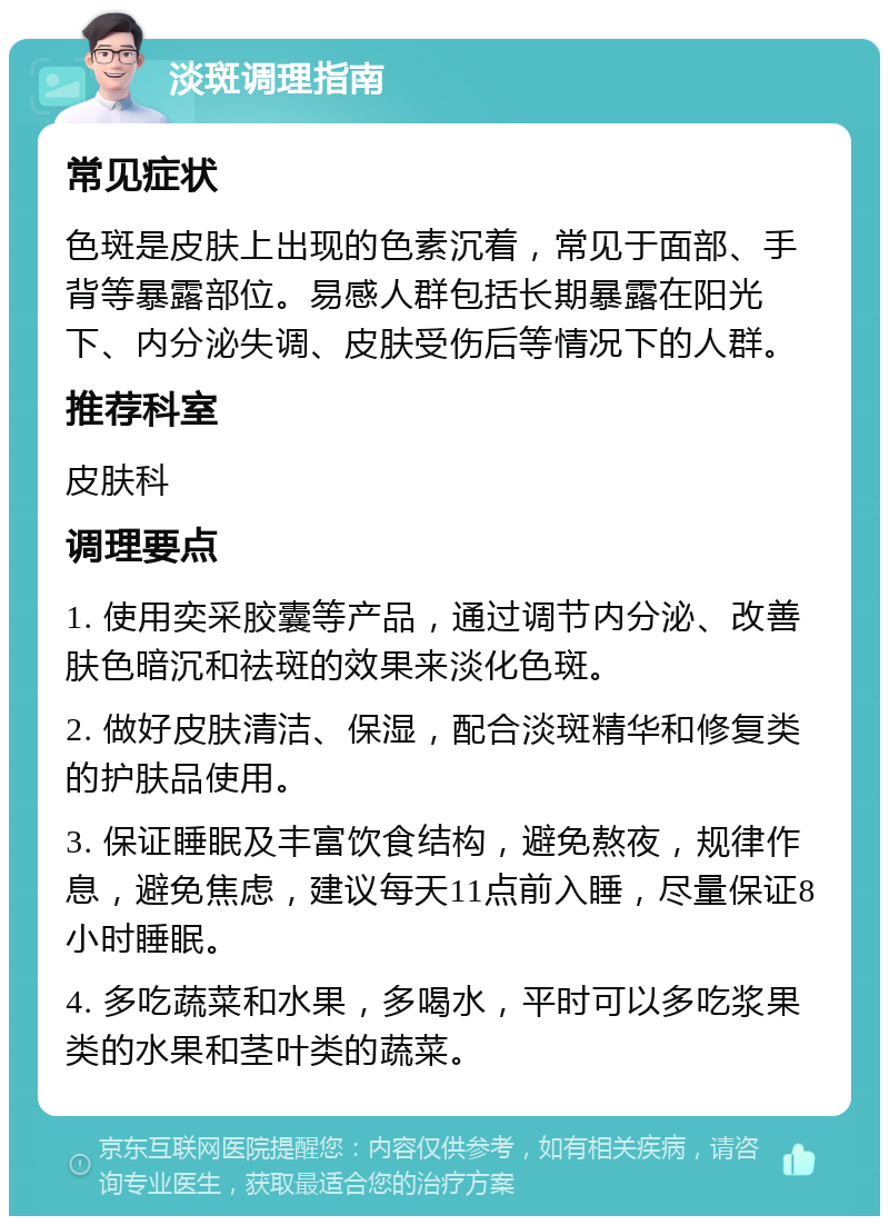 淡斑调理指南 常见症状 色斑是皮肤上出现的色素沉着，常见于面部、手背等暴露部位。易感人群包括长期暴露在阳光下、内分泌失调、皮肤受伤后等情况下的人群。 推荐科室 皮肤科 调理要点 1. 使用奕采胶囊等产品，通过调节内分泌、改善肤色暗沉和祛斑的效果来淡化色斑。 2. 做好皮肤清洁、保湿，配合淡斑精华和修复类的护肤品使用。 3. 保证睡眠及丰富饮食结构，避免熬夜，规律作息，避免焦虑，建议每天11点前入睡，尽量保证8小时睡眠。 4. 多吃蔬菜和水果，多喝水，平时可以多吃浆果类的水果和茎叶类的蔬菜。