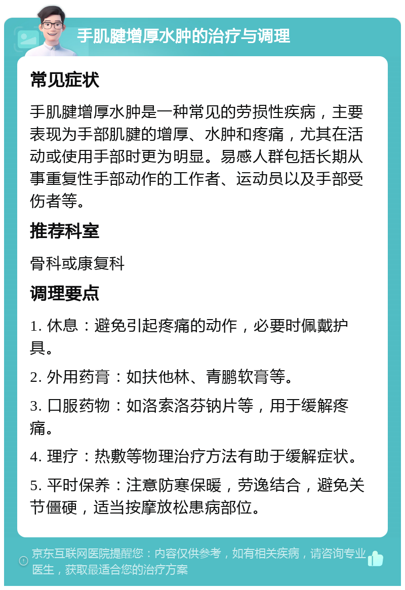 手肌腱增厚水肿的治疗与调理 常见症状 手肌腱增厚水肿是一种常见的劳损性疾病，主要表现为手部肌腱的增厚、水肿和疼痛，尤其在活动或使用手部时更为明显。易感人群包括长期从事重复性手部动作的工作者、运动员以及手部受伤者等。 推荐科室 骨科或康复科 调理要点 1. 休息：避免引起疼痛的动作，必要时佩戴护具。 2. 外用药膏：如扶他林、青鹏软膏等。 3. 口服药物：如洛索洛芬钠片等，用于缓解疼痛。 4. 理疗：热敷等物理治疗方法有助于缓解症状。 5. 平时保养：注意防寒保暖，劳逸结合，避免关节僵硬，适当按摩放松患病部位。