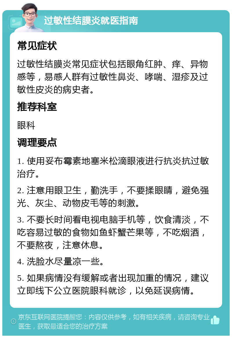 过敏性结膜炎就医指南 常见症状 过敏性结膜炎常见症状包括眼角红肿、痒、异物感等，易感人群有过敏性鼻炎、哮喘、湿疹及过敏性皮炎的病史者。 推荐科室 眼科 调理要点 1. 使用妥布霉素地塞米松滴眼液进行抗炎抗过敏治疗。 2. 注意用眼卫生，勤洗手，不要揉眼睛，避免强光、灰尘、动物皮毛等的刺激。 3. 不要长时间看电视电脑手机等，饮食清淡，不吃容易过敏的食物如鱼虾蟹芒果等，不吃烟酒，不要熬夜，注意休息。 4. 洗脸水尽量凉一些。 5. 如果病情没有缓解或者出现加重的情况，建议立即线下公立医院眼科就诊，以免延误病情。