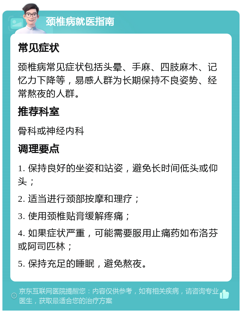 颈椎病就医指南 常见症状 颈椎病常见症状包括头晕、手麻、四肢麻木、记忆力下降等，易感人群为长期保持不良姿势、经常熬夜的人群。 推荐科室 骨科或神经内科 调理要点 1. 保持良好的坐姿和站姿，避免长时间低头或仰头； 2. 适当进行颈部按摩和理疗； 3. 使用颈椎贴膏缓解疼痛； 4. 如果症状严重，可能需要服用止痛药如布洛芬或阿司匹林； 5. 保持充足的睡眠，避免熬夜。