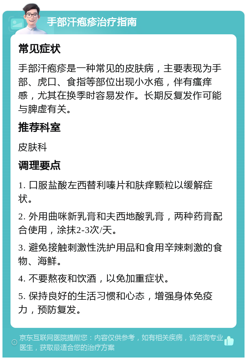 手部汗疱疹治疗指南 常见症状 手部汗疱疹是一种常见的皮肤病，主要表现为手部、虎口、食指等部位出现小水疱，伴有瘙痒感，尤其在换季时容易发作。长期反复发作可能与脾虚有关。 推荐科室 皮肤科 调理要点 1. 口服盐酸左西替利嗪片和肤痒颗粒以缓解症状。 2. 外用曲咪新乳膏和夫西地酸乳膏，两种药膏配合使用，涂抹2-3次/天。 3. 避免接触刺激性洗护用品和食用辛辣刺激的食物、海鲜。 4. 不要熬夜和饮酒，以免加重症状。 5. 保持良好的生活习惯和心态，增强身体免疫力，预防复发。