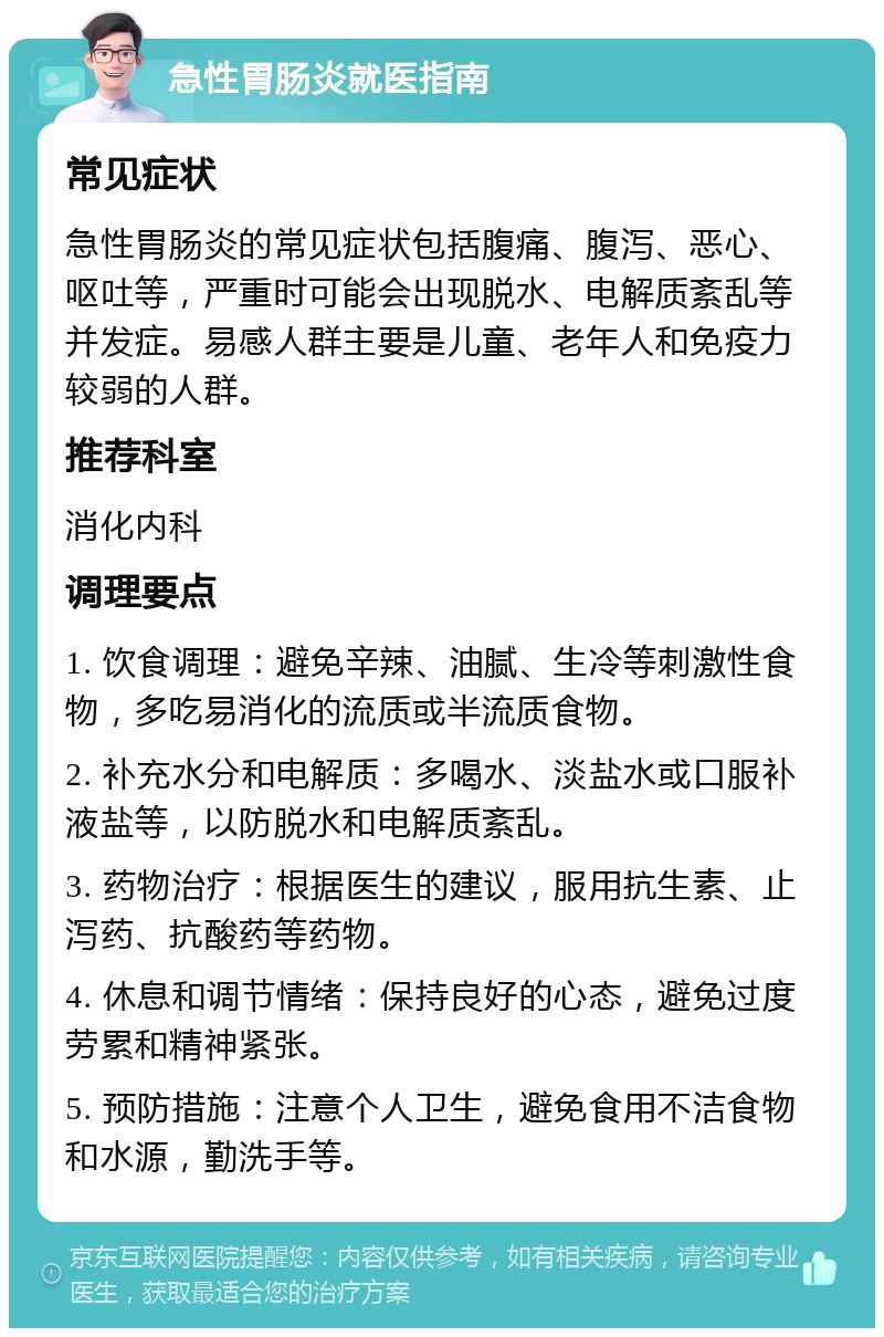 急性胃肠炎就医指南 常见症状 急性胃肠炎的常见症状包括腹痛、腹泻、恶心、呕吐等，严重时可能会出现脱水、电解质紊乱等并发症。易感人群主要是儿童、老年人和免疫力较弱的人群。 推荐科室 消化内科 调理要点 1. 饮食调理：避免辛辣、油腻、生冷等刺激性食物，多吃易消化的流质或半流质食物。 2. 补充水分和电解质：多喝水、淡盐水或口服补液盐等，以防脱水和电解质紊乱。 3. 药物治疗：根据医生的建议，服用抗生素、止泻药、抗酸药等药物。 4. 休息和调节情绪：保持良好的心态，避免过度劳累和精神紧张。 5. 预防措施：注意个人卫生，避免食用不洁食物和水源，勤洗手等。