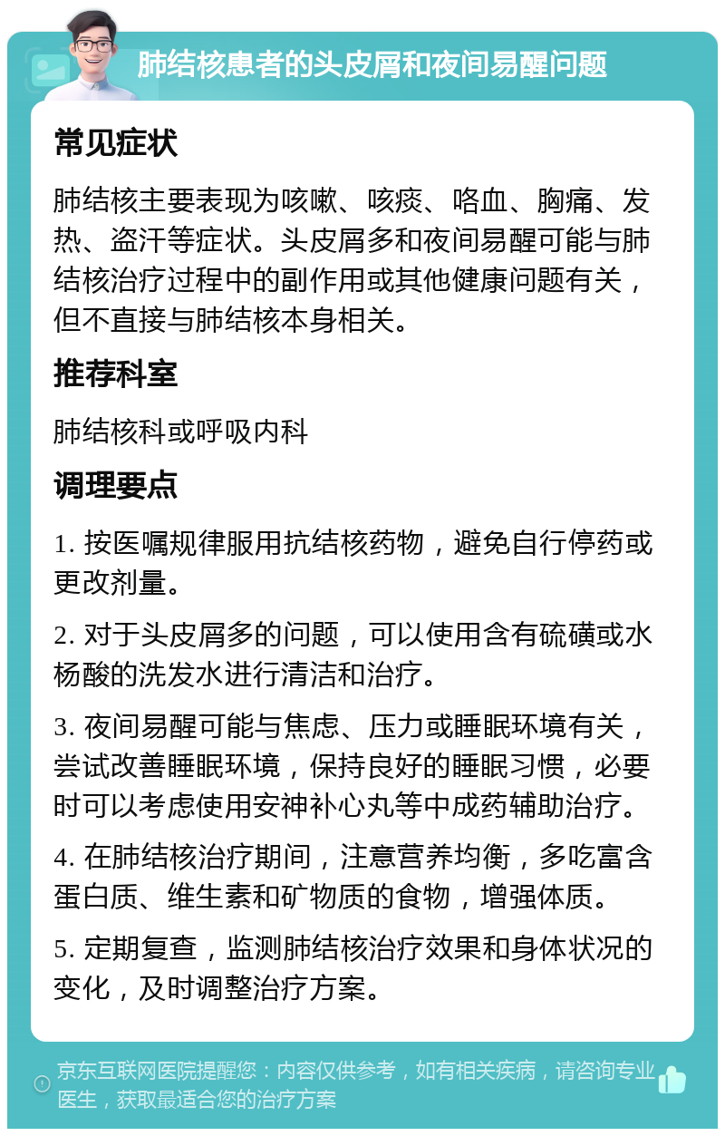 肺结核患者的头皮屑和夜间易醒问题 常见症状 肺结核主要表现为咳嗽、咳痰、咯血、胸痛、发热、盗汗等症状。头皮屑多和夜间易醒可能与肺结核治疗过程中的副作用或其他健康问题有关，但不直接与肺结核本身相关。 推荐科室 肺结核科或呼吸内科 调理要点 1. 按医嘱规律服用抗结核药物，避免自行停药或更改剂量。 2. 对于头皮屑多的问题，可以使用含有硫磺或水杨酸的洗发水进行清洁和治疗。 3. 夜间易醒可能与焦虑、压力或睡眠环境有关，尝试改善睡眠环境，保持良好的睡眠习惯，必要时可以考虑使用安神补心丸等中成药辅助治疗。 4. 在肺结核治疗期间，注意营养均衡，多吃富含蛋白质、维生素和矿物质的食物，增强体质。 5. 定期复查，监测肺结核治疗效果和身体状况的变化，及时调整治疗方案。