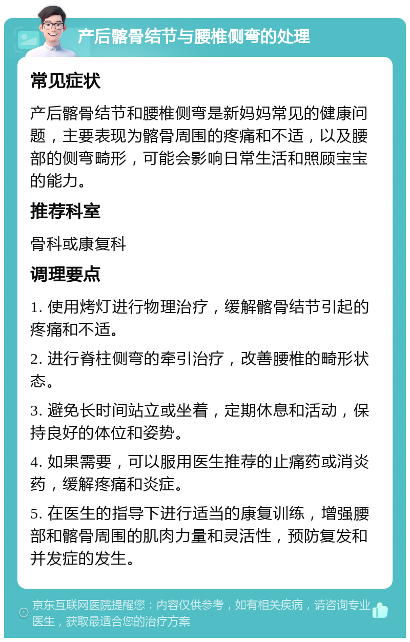 产后髂骨结节与腰椎侧弯的处理 常见症状 产后髂骨结节和腰椎侧弯是新妈妈常见的健康问题，主要表现为髂骨周围的疼痛和不适，以及腰部的侧弯畸形，可能会影响日常生活和照顾宝宝的能力。 推荐科室 骨科或康复科 调理要点 1. 使用烤灯进行物理治疗，缓解髂骨结节引起的疼痛和不适。 2. 进行脊柱侧弯的牵引治疗，改善腰椎的畸形状态。 3. 避免长时间站立或坐着，定期休息和活动，保持良好的体位和姿势。 4. 如果需要，可以服用医生推荐的止痛药或消炎药，缓解疼痛和炎症。 5. 在医生的指导下进行适当的康复训练，增强腰部和髂骨周围的肌肉力量和灵活性，预防复发和并发症的发生。