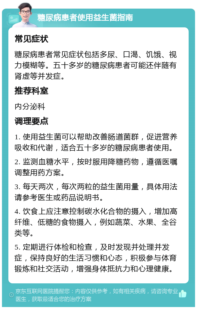 糖尿病患者使用益生菌指南 常见症状 糖尿病患者常见症状包括多尿、口渴、饥饿、视力模糊等。五十多岁的糖尿病患者可能还伴随有肾虚等并发症。 推荐科室 内分泌科 调理要点 1. 使用益生菌可以帮助改善肠道菌群，促进营养吸收和代谢，适合五十多岁的糖尿病患者使用。 2. 监测血糖水平，按时服用降糖药物，遵循医嘱调整用药方案。 3. 每天两次，每次两粒的益生菌用量，具体用法请参考医生或药品说明书。 4. 饮食上应注意控制碳水化合物的摄入，增加高纤维、低糖的食物摄入，例如蔬菜、水果、全谷类等。 5. 定期进行体检和检查，及时发现并处理并发症，保持良好的生活习惯和心态，积极参与体育锻炼和社交活动，增强身体抵抗力和心理健康。