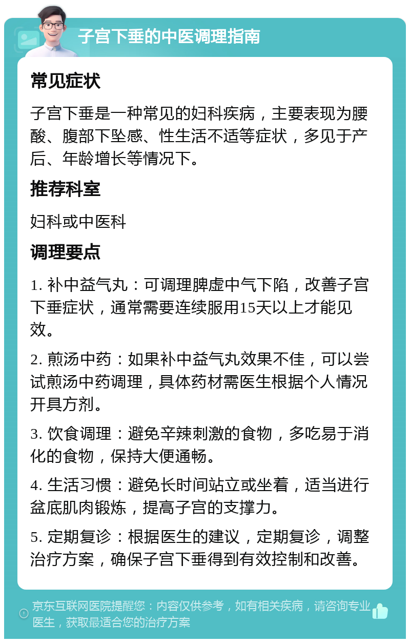 子宫下垂的中医调理指南 常见症状 子宫下垂是一种常见的妇科疾病，主要表现为腰酸、腹部下坠感、性生活不适等症状，多见于产后、年龄增长等情况下。 推荐科室 妇科或中医科 调理要点 1. 补中益气丸：可调理脾虚中气下陷，改善子宫下垂症状，通常需要连续服用15天以上才能见效。 2. 煎汤中药：如果补中益气丸效果不佳，可以尝试煎汤中药调理，具体药材需医生根据个人情况开具方剂。 3. 饮食调理：避免辛辣刺激的食物，多吃易于消化的食物，保持大便通畅。 4. 生活习惯：避免长时间站立或坐着，适当进行盆底肌肉锻炼，提高子宫的支撑力。 5. 定期复诊：根据医生的建议，定期复诊，调整治疗方案，确保子宫下垂得到有效控制和改善。