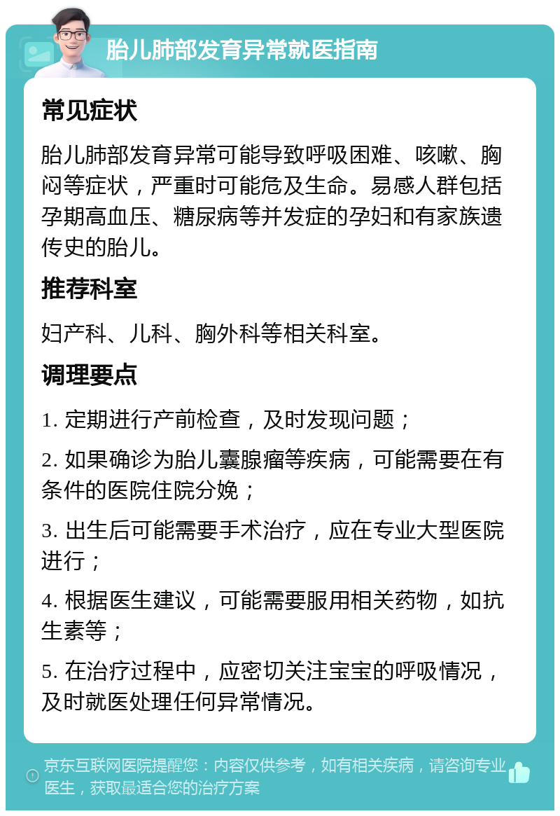 胎儿肺部发育异常就医指南 常见症状 胎儿肺部发育异常可能导致呼吸困难、咳嗽、胸闷等症状，严重时可能危及生命。易感人群包括孕期高血压、糖尿病等并发症的孕妇和有家族遗传史的胎儿。 推荐科室 妇产科、儿科、胸外科等相关科室。 调理要点 1. 定期进行产前检查，及时发现问题； 2. 如果确诊为胎儿囊腺瘤等疾病，可能需要在有条件的医院住院分娩； 3. 出生后可能需要手术治疗，应在专业大型医院进行； 4. 根据医生建议，可能需要服用相关药物，如抗生素等； 5. 在治疗过程中，应密切关注宝宝的呼吸情况，及时就医处理任何异常情况。