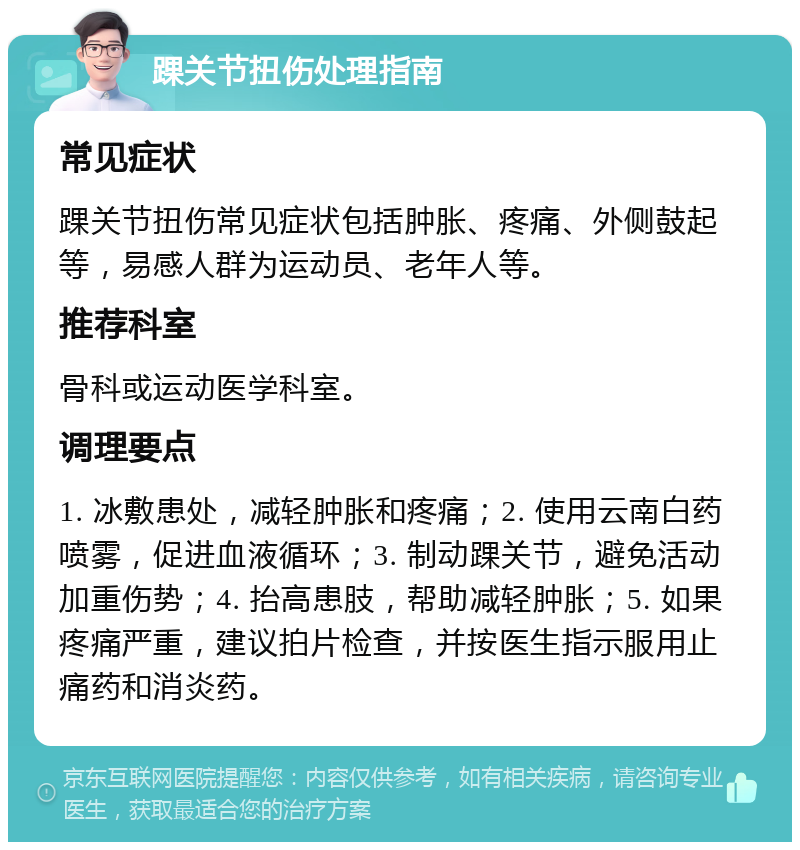 踝关节扭伤处理指南 常见症状 踝关节扭伤常见症状包括肿胀、疼痛、外侧鼓起等，易感人群为运动员、老年人等。 推荐科室 骨科或运动医学科室。 调理要点 1. 冰敷患处，减轻肿胀和疼痛；2. 使用云南白药喷雾，促进血液循环；3. 制动踝关节，避免活动加重伤势；4. 抬高患肢，帮助减轻肿胀；5. 如果疼痛严重，建议拍片检查，并按医生指示服用止痛药和消炎药。