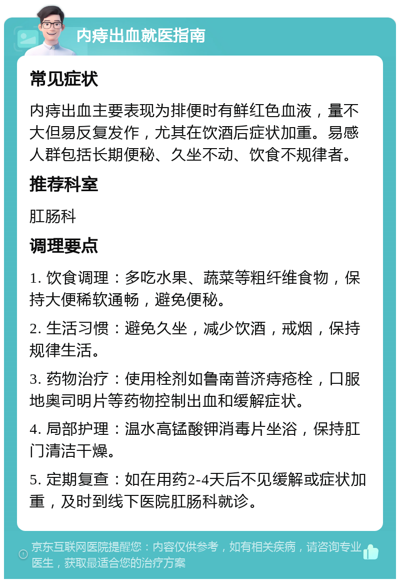 内痔出血就医指南 常见症状 内痔出血主要表现为排便时有鲜红色血液，量不大但易反复发作，尤其在饮酒后症状加重。易感人群包括长期便秘、久坐不动、饮食不规律者。 推荐科室 肛肠科 调理要点 1. 饮食调理：多吃水果、蔬菜等粗纤维食物，保持大便稀软通畅，避免便秘。 2. 生活习惯：避免久坐，减少饮酒，戒烟，保持规律生活。 3. 药物治疗：使用栓剂如鲁南普济痔疮栓，口服地奥司明片等药物控制出血和缓解症状。 4. 局部护理：温水高锰酸钾消毒片坐浴，保持肛门清洁干燥。 5. 定期复查：如在用药2-4天后不见缓解或症状加重，及时到线下医院肛肠科就诊。