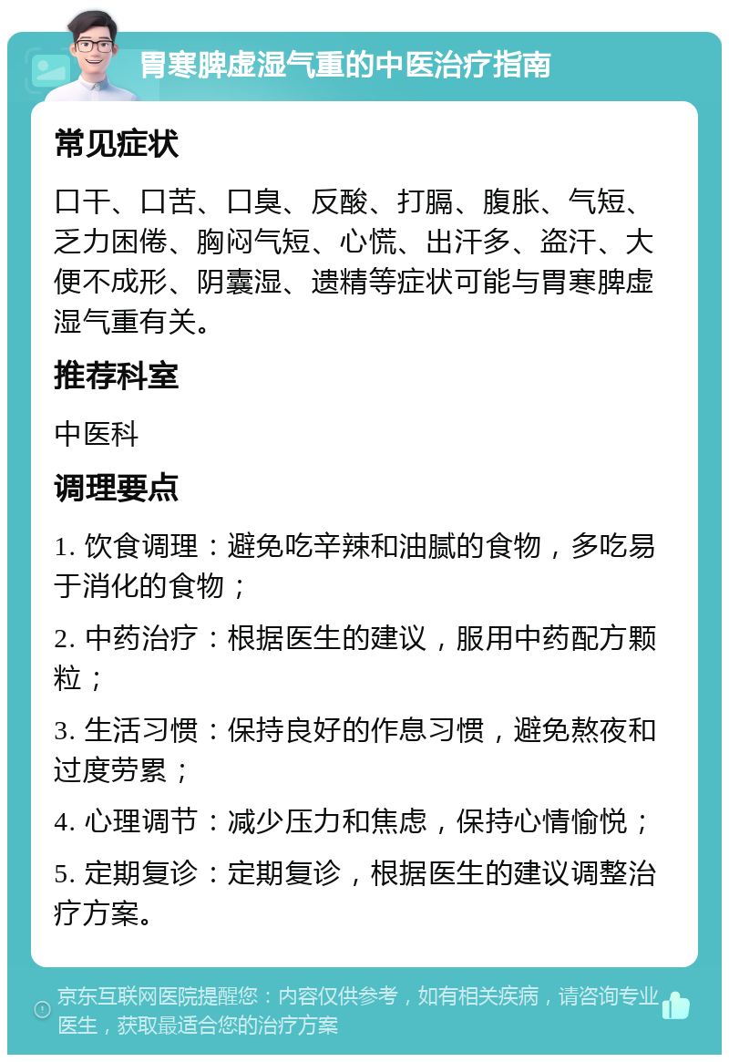 胃寒脾虚湿气重的中医治疗指南 常见症状 口干、口苦、口臭、反酸、打膈、腹胀、气短、乏力困倦、胸闷气短、心慌、出汗多、盗汗、大便不成形、阴囊湿、遗精等症状可能与胃寒脾虚湿气重有关。 推荐科室 中医科 调理要点 1. 饮食调理：避免吃辛辣和油腻的食物，多吃易于消化的食物； 2. 中药治疗：根据医生的建议，服用中药配方颗粒； 3. 生活习惯：保持良好的作息习惯，避免熬夜和过度劳累； 4. 心理调节：减少压力和焦虑，保持心情愉悦； 5. 定期复诊：定期复诊，根据医生的建议调整治疗方案。