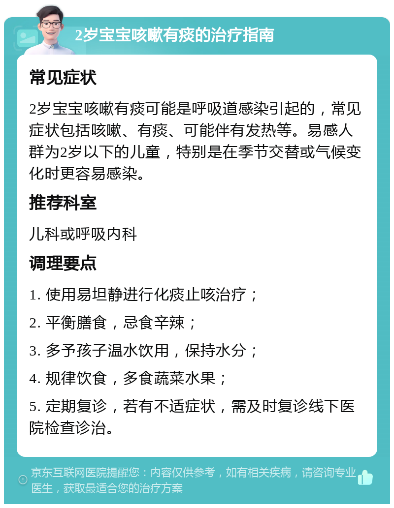 2岁宝宝咳嗽有痰的治疗指南 常见症状 2岁宝宝咳嗽有痰可能是呼吸道感染引起的，常见症状包括咳嗽、有痰、可能伴有发热等。易感人群为2岁以下的儿童，特别是在季节交替或气候变化时更容易感染。 推荐科室 儿科或呼吸内科 调理要点 1. 使用易坦静进行化痰止咳治疗； 2. 平衡膳食，忌食辛辣； 3. 多予孩子温水饮用，保持水分； 4. 规律饮食，多食蔬菜水果； 5. 定期复诊，若有不适症状，需及时复诊线下医院检查诊治。