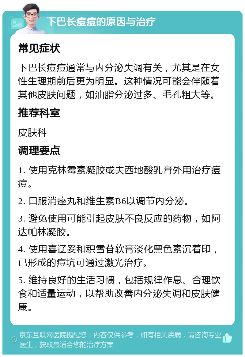 下巴长痘痘的原因与治疗 常见症状 下巴长痘痘通常与内分泌失调有关，尤其是在女性生理期前后更为明显。这种情况可能会伴随着其他皮肤问题，如油脂分泌过多、毛孔粗大等。 推荐科室 皮肤科 调理要点 1. 使用克林霉素凝胶或夫西地酸乳膏外用治疗痘痘。 2. 口服消痤丸和维生素B6以调节内分泌。 3. 避免使用可能引起皮肤不良反应的药物，如阿达帕林凝胶。 4. 使用喜辽妥和积雪苷软膏淡化黑色素沉着印，已形成的痘坑可通过激光治疗。 5. 维持良好的生活习惯，包括规律作息、合理饮食和适量运动，以帮助改善内分泌失调和皮肤健康。