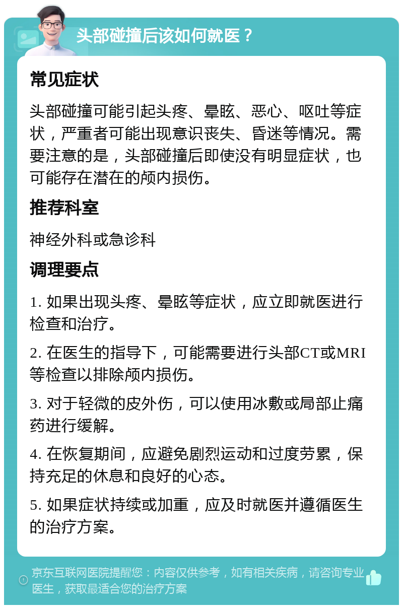 头部碰撞后该如何就医？ 常见症状 头部碰撞可能引起头疼、晕眩、恶心、呕吐等症状，严重者可能出现意识丧失、昏迷等情况。需要注意的是，头部碰撞后即使没有明显症状，也可能存在潜在的颅内损伤。 推荐科室 神经外科或急诊科 调理要点 1. 如果出现头疼、晕眩等症状，应立即就医进行检查和治疗。 2. 在医生的指导下，可能需要进行头部CT或MRI等检查以排除颅内损伤。 3. 对于轻微的皮外伤，可以使用冰敷或局部止痛药进行缓解。 4. 在恢复期间，应避免剧烈运动和过度劳累，保持充足的休息和良好的心态。 5. 如果症状持续或加重，应及时就医并遵循医生的治疗方案。