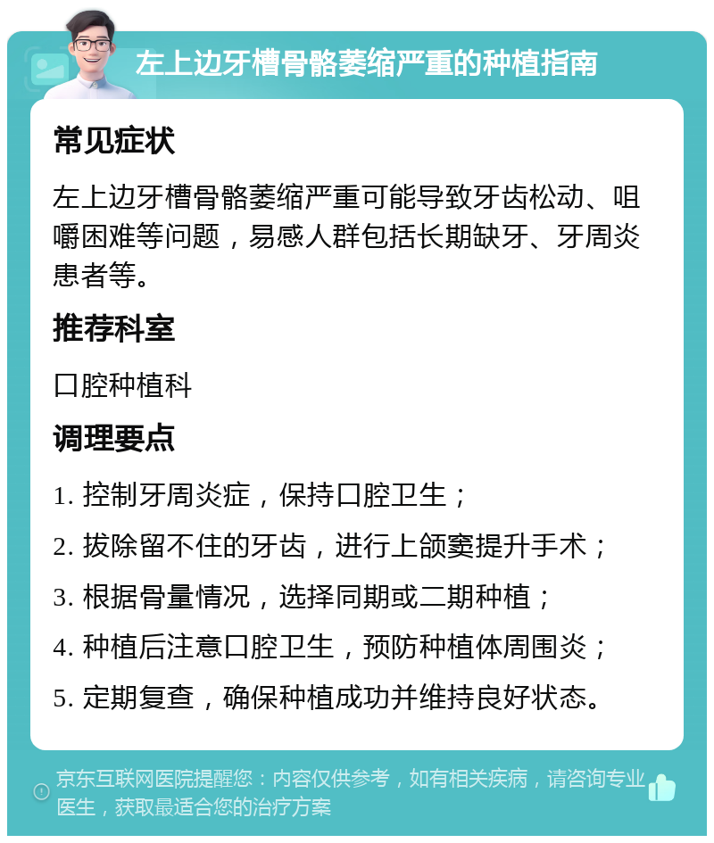 左上边牙槽骨骼萎缩严重的种植指南 常见症状 左上边牙槽骨骼萎缩严重可能导致牙齿松动、咀嚼困难等问题，易感人群包括长期缺牙、牙周炎患者等。 推荐科室 口腔种植科 调理要点 1. 控制牙周炎症，保持口腔卫生； 2. 拔除留不住的牙齿，进行上颌窦提升手术； 3. 根据骨量情况，选择同期或二期种植； 4. 种植后注意口腔卫生，预防种植体周围炎； 5. 定期复查，确保种植成功并维持良好状态。