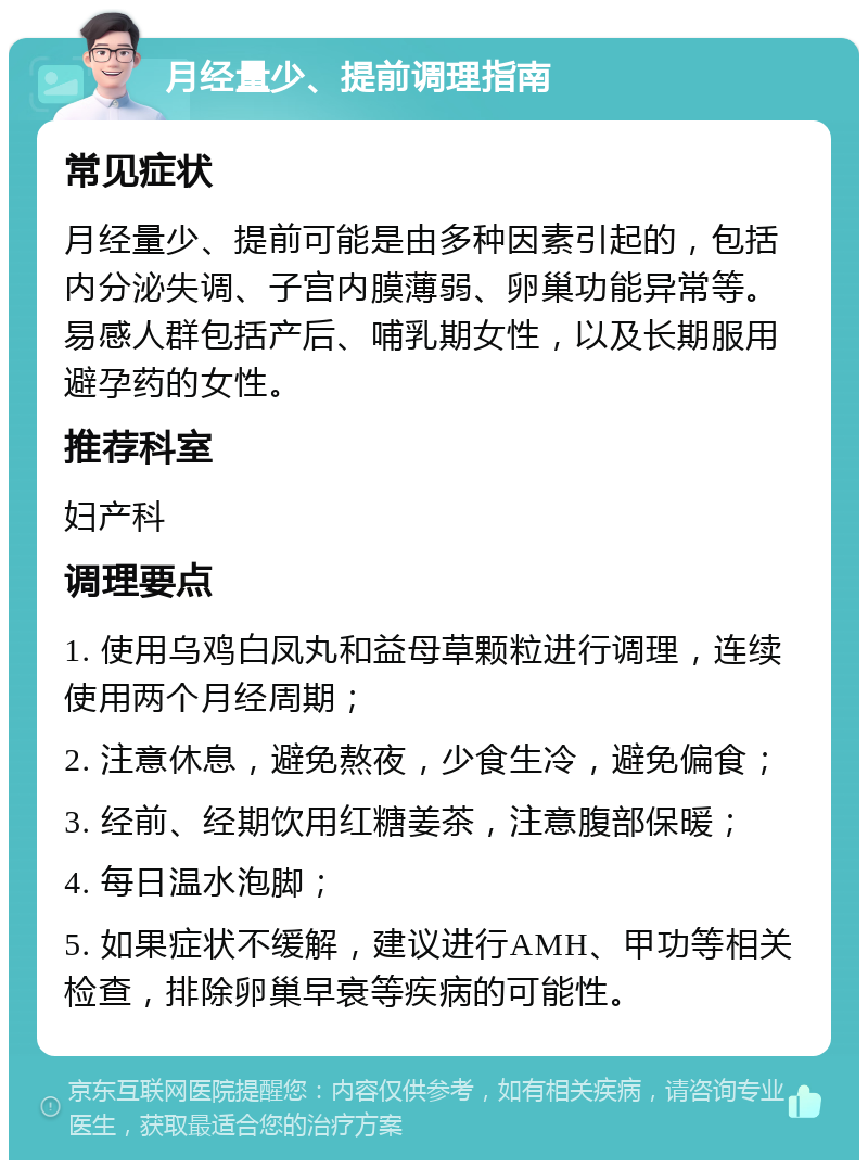 月经量少、提前调理指南 常见症状 月经量少、提前可能是由多种因素引起的，包括内分泌失调、子宫内膜薄弱、卵巢功能异常等。易感人群包括产后、哺乳期女性，以及长期服用避孕药的女性。 推荐科室 妇产科 调理要点 1. 使用乌鸡白凤丸和益母草颗粒进行调理，连续使用两个月经周期； 2. 注意休息，避免熬夜，少食生冷，避免偏食； 3. 经前、经期饮用红糖姜茶，注意腹部保暖； 4. 每日温水泡脚； 5. 如果症状不缓解，建议进行AMH、甲功等相关检查，排除卵巢早衰等疾病的可能性。