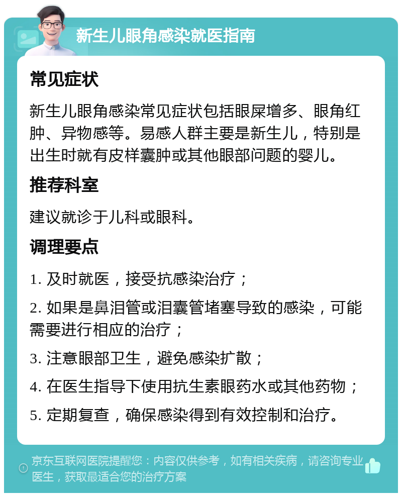 新生儿眼角感染就医指南 常见症状 新生儿眼角感染常见症状包括眼屎增多、眼角红肿、异物感等。易感人群主要是新生儿，特别是出生时就有皮样囊肿或其他眼部问题的婴儿。 推荐科室 建议就诊于儿科或眼科。 调理要点 1. 及时就医，接受抗感染治疗； 2. 如果是鼻泪管或泪囊管堵塞导致的感染，可能需要进行相应的治疗； 3. 注意眼部卫生，避免感染扩散； 4. 在医生指导下使用抗生素眼药水或其他药物； 5. 定期复查，确保感染得到有效控制和治疗。