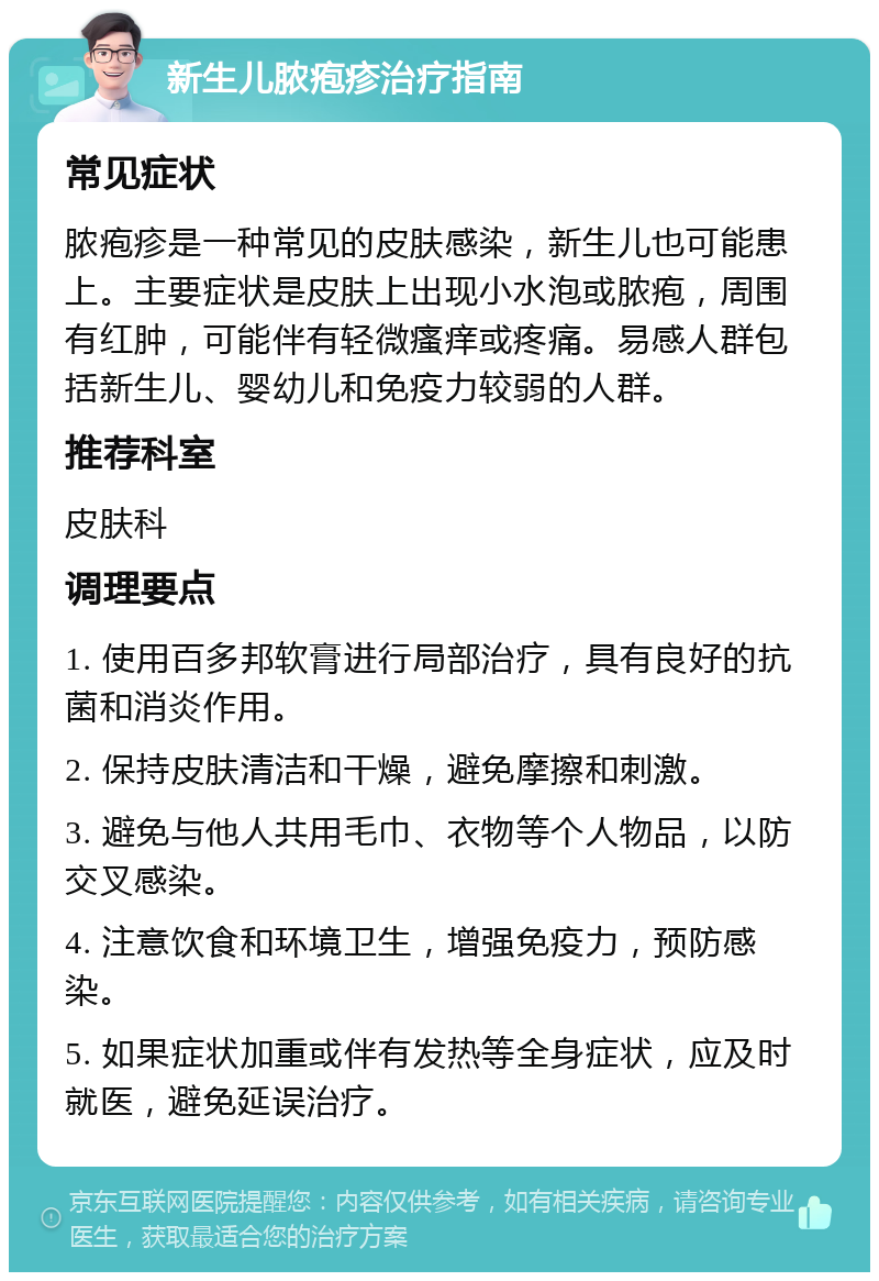 新生儿脓疱疹治疗指南 常见症状 脓疱疹是一种常见的皮肤感染，新生儿也可能患上。主要症状是皮肤上出现小水泡或脓疱，周围有红肿，可能伴有轻微瘙痒或疼痛。易感人群包括新生儿、婴幼儿和免疫力较弱的人群。 推荐科室 皮肤科 调理要点 1. 使用百多邦软膏进行局部治疗，具有良好的抗菌和消炎作用。 2. 保持皮肤清洁和干燥，避免摩擦和刺激。 3. 避免与他人共用毛巾、衣物等个人物品，以防交叉感染。 4. 注意饮食和环境卫生，增强免疫力，预防感染。 5. 如果症状加重或伴有发热等全身症状，应及时就医，避免延误治疗。