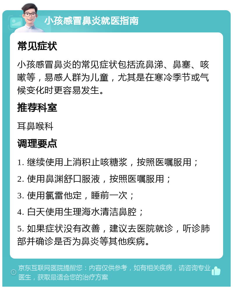 小孩感冒鼻炎就医指南 常见症状 小孩感冒鼻炎的常见症状包括流鼻涕、鼻塞、咳嗽等，易感人群为儿童，尤其是在寒冷季节或气候变化时更容易发生。 推荐科室 耳鼻喉科 调理要点 1. 继续使用上消积止咳糖浆，按照医嘱服用； 2. 使用鼻渊舒口服液，按照医嘱服用； 3. 使用氯雷他定，睡前一次； 4. 白天使用生理海水清洁鼻腔； 5. 如果症状没有改善，建议去医院就诊，听诊肺部并确诊是否为鼻炎等其他疾病。