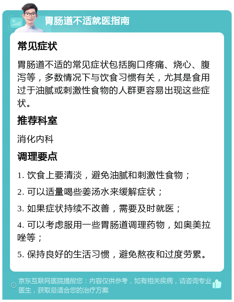 胃肠道不适就医指南 常见症状 胃肠道不适的常见症状包括胸口疼痛、烧心、腹泻等，多数情况下与饮食习惯有关，尤其是食用过于油腻或刺激性食物的人群更容易出现这些症状。 推荐科室 消化内科 调理要点 1. 饮食上要清淡，避免油腻和刺激性食物； 2. 可以适量喝些姜汤水来缓解症状； 3. 如果症状持续不改善，需要及时就医； 4. 可以考虑服用一些胃肠道调理药物，如奥美拉唑等； 5. 保持良好的生活习惯，避免熬夜和过度劳累。