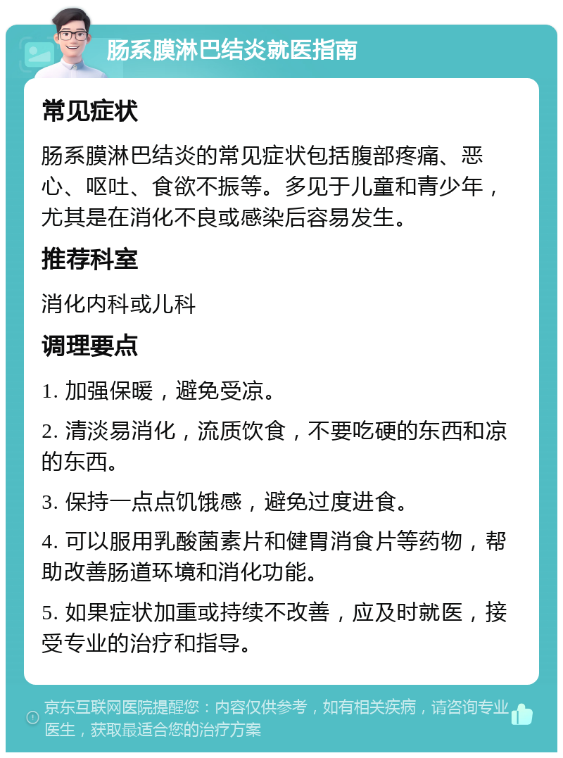 肠系膜淋巴结炎就医指南 常见症状 肠系膜淋巴结炎的常见症状包括腹部疼痛、恶心、呕吐、食欲不振等。多见于儿童和青少年，尤其是在消化不良或感染后容易发生。 推荐科室 消化内科或儿科 调理要点 1. 加强保暖，避免受凉。 2. 清淡易消化，流质饮食，不要吃硬的东西和凉的东西。 3. 保持一点点饥饿感，避免过度进食。 4. 可以服用乳酸菌素片和健胃消食片等药物，帮助改善肠道环境和消化功能。 5. 如果症状加重或持续不改善，应及时就医，接受专业的治疗和指导。