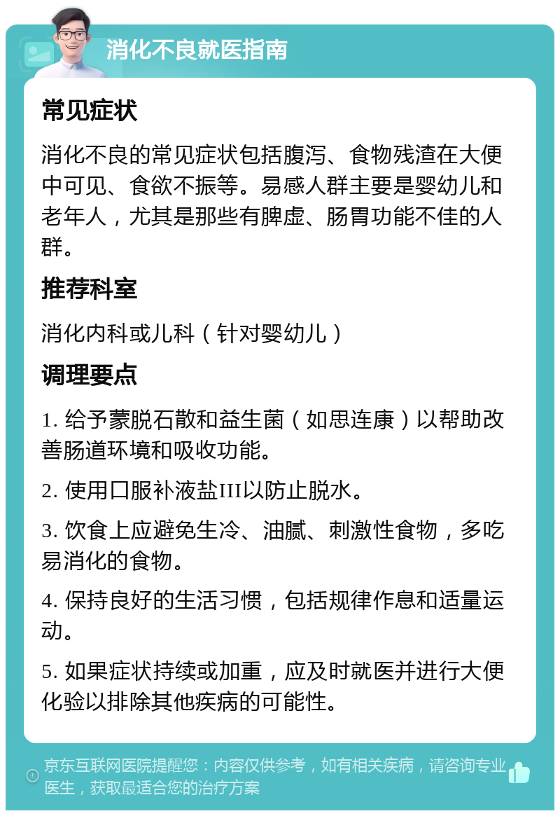 消化不良就医指南 常见症状 消化不良的常见症状包括腹泻、食物残渣在大便中可见、食欲不振等。易感人群主要是婴幼儿和老年人，尤其是那些有脾虚、肠胃功能不佳的人群。 推荐科室 消化内科或儿科（针对婴幼儿） 调理要点 1. 给予蒙脱石散和益生菌（如思连康）以帮助改善肠道环境和吸收功能。 2. 使用口服补液盐III以防止脱水。 3. 饮食上应避免生冷、油腻、刺激性食物，多吃易消化的食物。 4. 保持良好的生活习惯，包括规律作息和适量运动。 5. 如果症状持续或加重，应及时就医并进行大便化验以排除其他疾病的可能性。