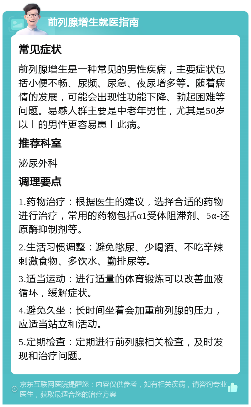 前列腺增生就医指南 常见症状 前列腺增生是一种常见的男性疾病，主要症状包括小便不畅、尿频、尿急、夜尿增多等。随着病情的发展，可能会出现性功能下降、勃起困难等问题。易感人群主要是中老年男性，尤其是50岁以上的男性更容易患上此病。 推荐科室 泌尿外科 调理要点 1.药物治疗：根据医生的建议，选择合适的药物进行治疗，常用的药物包括α1受体阻滞剂、5α-还原酶抑制剂等。 2.生活习惯调整：避免憋尿、少喝酒、不吃辛辣刺激食物、多饮水、勤排尿等。 3.适当运动：进行适量的体育锻炼可以改善血液循环，缓解症状。 4.避免久坐：长时间坐着会加重前列腺的压力，应适当站立和活动。 5.定期检查：定期进行前列腺相关检查，及时发现和治疗问题。