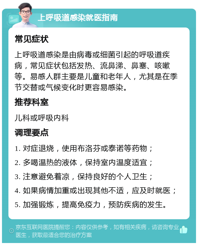 上呼吸道感染就医指南 常见症状 上呼吸道感染是由病毒或细菌引起的呼吸道疾病，常见症状包括发热、流鼻涕、鼻塞、咳嗽等。易感人群主要是儿童和老年人，尤其是在季节交替或气候变化时更容易感染。 推荐科室 儿科或呼吸内科 调理要点 1. 对症退烧，使用布洛芬或泰诺等药物； 2. 多喝温热的液体，保持室内温度适宜； 3. 注意避免着凉，保持良好的个人卫生； 4. 如果病情加重或出现其他不适，应及时就医； 5. 加强锻炼，提高免疫力，预防疾病的发生。