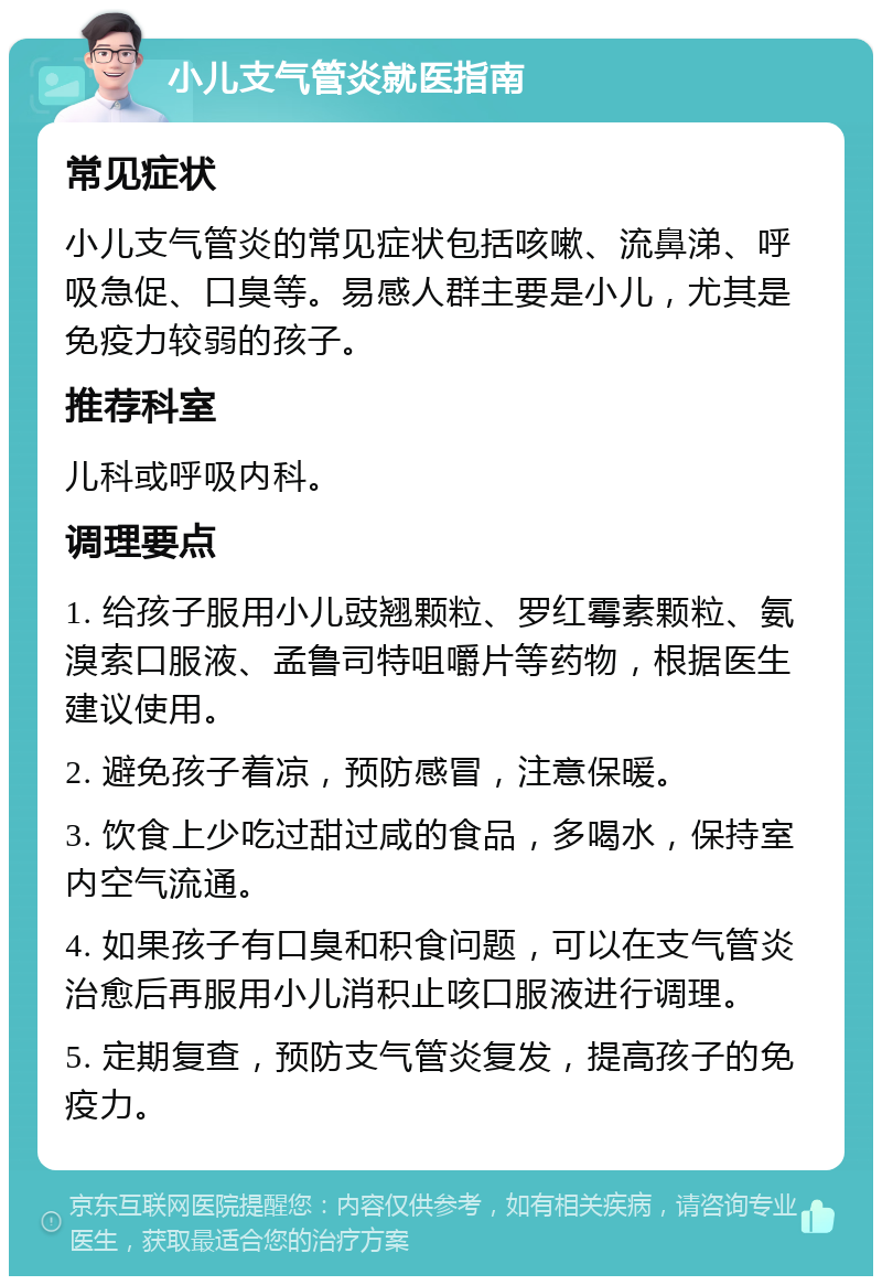 小儿支气管炎就医指南 常见症状 小儿支气管炎的常见症状包括咳嗽、流鼻涕、呼吸急促、口臭等。易感人群主要是小儿，尤其是免疫力较弱的孩子。 推荐科室 儿科或呼吸内科。 调理要点 1. 给孩子服用小儿豉翘颗粒、罗红霉素颗粒、氨溴索口服液、孟鲁司特咀嚼片等药物，根据医生建议使用。 2. 避免孩子着凉，预防感冒，注意保暖。 3. 饮食上少吃过甜过咸的食品，多喝水，保持室内空气流通。 4. 如果孩子有口臭和积食问题，可以在支气管炎治愈后再服用小儿消积止咳口服液进行调理。 5. 定期复查，预防支气管炎复发，提高孩子的免疫力。