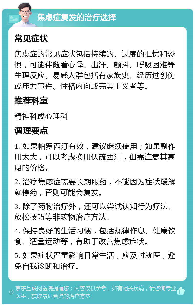 焦虑症复发的治疗选择 常见症状 焦虑症的常见症状包括持续的、过度的担忧和恐惧，可能伴随着心悸、出汗、颤抖、呼吸困难等生理反应。易感人群包括有家族史、经历过创伤或压力事件、性格内向或完美主义者等。 推荐科室 精神科或心理科 调理要点 1. 如果帕罗西汀有效，建议继续使用；如果副作用太大，可以考虑换用伏硫西汀，但需注意其高昂的价格。 2. 治疗焦虑症需要长期服药，不能因为症状缓解就停药，否则可能会复发。 3. 除了药物治疗外，还可以尝试认知行为疗法、放松技巧等非药物治疗方法。 4. 保持良好的生活习惯，包括规律作息、健康饮食、适量运动等，有助于改善焦虑症状。 5. 如果症状严重影响日常生活，应及时就医，避免自我诊断和治疗。