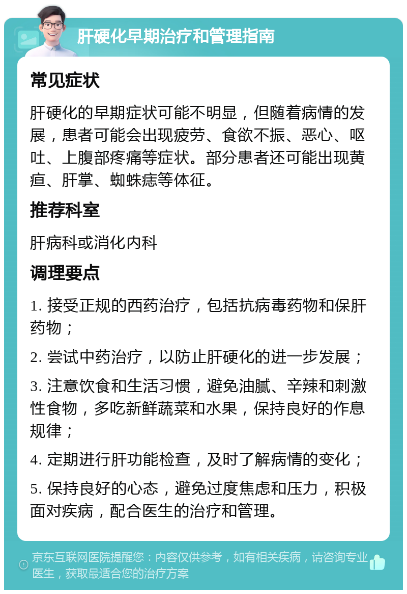 肝硬化早期治疗和管理指南 常见症状 肝硬化的早期症状可能不明显，但随着病情的发展，患者可能会出现疲劳、食欲不振、恶心、呕吐、上腹部疼痛等症状。部分患者还可能出现黄疸、肝掌、蜘蛛痣等体征。 推荐科室 肝病科或消化内科 调理要点 1. 接受正规的西药治疗，包括抗病毒药物和保肝药物； 2. 尝试中药治疗，以防止肝硬化的进一步发展； 3. 注意饮食和生活习惯，避免油腻、辛辣和刺激性食物，多吃新鲜蔬菜和水果，保持良好的作息规律； 4. 定期进行肝功能检查，及时了解病情的变化； 5. 保持良好的心态，避免过度焦虑和压力，积极面对疾病，配合医生的治疗和管理。